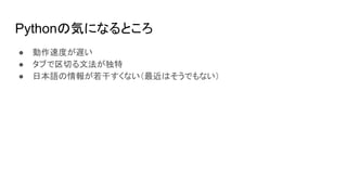 Pythonの気になるところ
● 動作速度が遅い
● タブで区切る文法が独特
● 日本語の情報が若干すくない（最近はそうでもない）
 