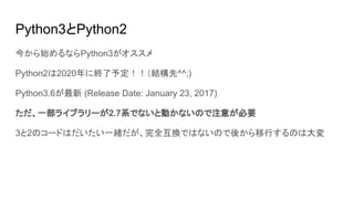 Python3とPython2
今から始めるならPython3がオススメ
Python2は2020年に終了予定！！（結構先^^;)
Python3.6が最新 (Release Date: January 23, 2017)
ただ、一部ライブラリーが2.7系でないと動かないので注意が必要
3と2のコードはだいたい一緒だが、完全互換ではないので後から移行するのは大変
 