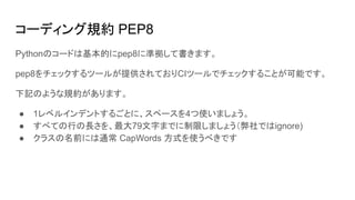 コーディング規約 PEP8
Pythonのコードは基本的にpep8に準拠して書きます。
pep8をチェックするツールが提供されておりCIツールでチェックすることが可能です。
下記のような規約があります。
● 1レベルインデントするごとに、スペースを4つ使いましょう。
● すべての行の長さを、最大79文字までに制限しましょう（弊社ではignore)
● クラスの名前には通常 CapWords 方式を使うべきです
 