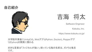 自己紹介
吉海　将太
大学院卒業後にUnity(C#)、Webアプリ(Python, Docker)、Pepperアプ
リ(Python)の開発に携わる
好きな言葉は「フィジカルが強い」 飼っている亀の名前は、ガメラと亀吉
です。
Software Engineer
Kabuku, Inc.
https://www.kabuku.co.jp/
 