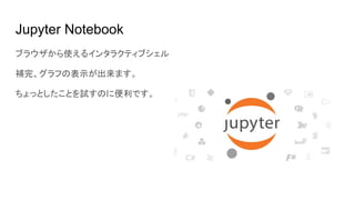 Jupyter Notebook
ブラウザから使えるインタラクティブシェル
補完、グラフの表示が出来ます。
ちょっとしたことを試すのに便利です。
 