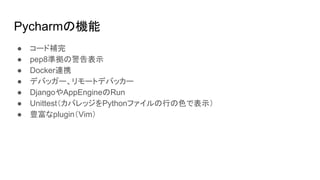 Pycharmの機能
● コード補完
● pep8準拠の警告表示
● Docker連携
● デバッガー、リモートデバッカー
● DjangoやAppEngineのRun
● Unittest（カバレッジをPythonファイルの行の色で表示）
● 豊富なplugin（Vim）
 