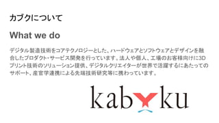 カブクについて
What we do
デジタル製造技術をコアテクノロジーとした、ハードウェアとソフトウェアとデザインを融
合したプロダクト・サービス開発を行っています。法人や個人、工場のお客様向けに3D
プリント技術のソリューション提供、デジタルクリエイターが世界で活躍するにあたっての
サポート、産官学連携による先端技術研究等に携わっています。
 