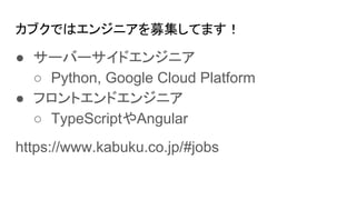 カブクではエンジニアを募集してます！
● サーバーサイドエンジニア
○ Python, Google Cloud Platform
● フロントエンドエンジニア
○ TypeScriptやAngular
https://www.kabuku.co.jp/#jobs
 