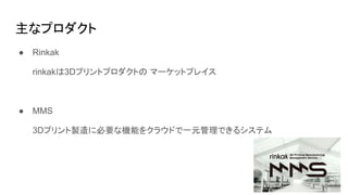 主なプロダクト
● Rinkak
rinkakは3Dプリントプロダクトの マーケットプレイス
● MMS
3Dプリント製造に必要な機能をクラウドで一元管理できるシステム
 