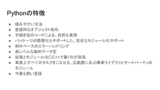 Pythonの特徴
● 読みやすい文法
● 直感的なオブジェクト指向
● 手続き型のコードによる、自然な表現
● パッケージの階層化もサポートした、完全なモジュール化サポート
● 例外ベースのエラーハンドリング
● 高レベルな動的データ型
● 拡張とモジュールはC/C++で書くのが容易
● 事実上すべてのタスクをこなせる、広範囲に及ぶ標準ライブラリとサードパーティの
モジュール
● 今最も熱い言語
 