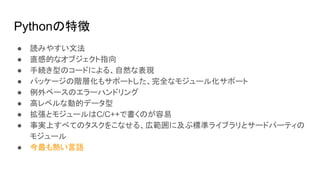 Pythonの特徴
● 読みやすい文法
● 直感的なオブジェクト指向
● 手続き型のコードによる、自然な表現
● パッケージの階層化もサポートした、完全なモジュール化サポート
● 例外ベースのエラーハンドリング
● 高レベルな動的データ型
● 拡張とモジュールはC/C++で書くのが容易
● 事実上すべてのタスクをこなせる、広範囲に及ぶ標準ライブラリとサードパーティの
モジュール
● 今最も熱い言語
 