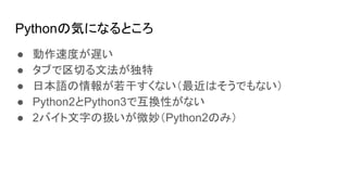 Pythonの気になるところ
● 動作速度が遅い
● タブで区切る文法が独特
● 日本語の情報が若干すくない（最近はそうでもない）
● Python2とPython3で互換性がない
● 2バイト文字の扱いが微妙（Python2のみ）
 