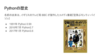 Pythonの歴史
名前の由来は、イギリスのテレビ局 BBC が製作したコメディ番組『空飛ぶモンティ・パイ
ソン』
● 1991年 Python 0.90
● 2010年7月 Python2.7
● 2017年1月 Python3.6
 