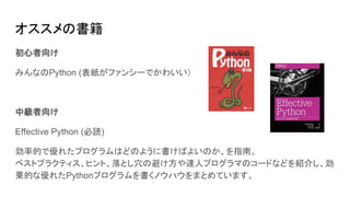 オススメの書籍
初心者向け
みんなのPython (表紙がファンシーでかわいい）
中級者向け
Effective Python (必読)
効率的で優れたプログラムはどのように書けばよいのか、を指南。
ベストプラクティス、ヒント、落とし穴の避け方や達人プログラマのコードなどを紹介し、効
果的な優れたPythonプログラムを書くノウハウをまとめています。
 