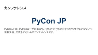 カンファレンス
PyCon JP
PyCon JPは、Pythonユーザが集まり、PythonやPythonを使ったソフトウェアについて
情報交換、交流をするためのカンファレンスです。
 