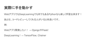 実際に手を動かす
WebアプリでもDeepLearningでも何でもあるPythonなら楽しく学習出来ます！
あとは、コードレビューしてくれる人がいると尚良いです。
例:
Webアプリ開発したい！ → DjangoやFlask!
DeepLearning ! → TensorFlow, Chainer
 
