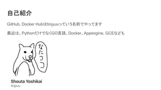 自己紹介
GitHub, Docker Hubはtinjyuuっていう名前でやってます
最近は、PythonだけでなくGO言語、Docker、Appengine, GCEなども
 