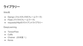 ライブラリー
Web系
● Django (フルスタックのフレームワーク)
● Flask (マイクロフレームワーク)
● requests(Httpのクライアントライブラリー
DeepLearning
● TensorFlow
● Caffe
● Chainer　(日本製！)
● Keras
 