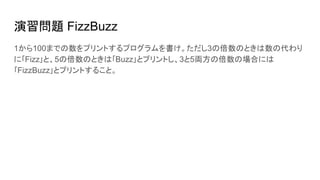 演習問題 FizzBuzz
1から100までの数をプリントするプログラムを書け。ただし3の倍数のときは数の代わり
に｢Fizz｣と、5の倍数のときは｢Buzz｣とプリントし、3と5両方の倍数の場合には
｢FizzBuzz｣とプリントすること。
 
