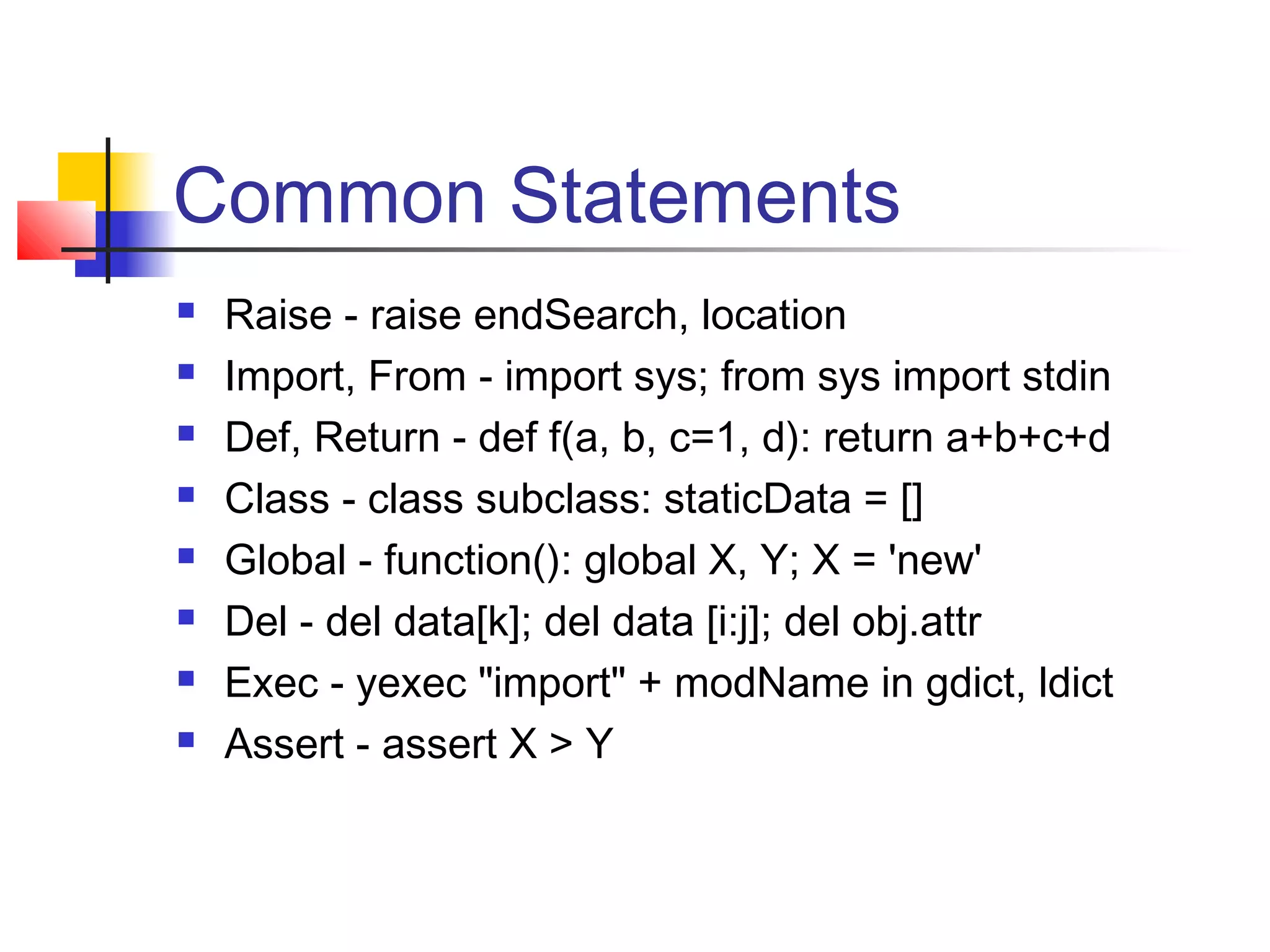 Common Statements
 Raise - raise endSearch, location
 Import, From - import sys; from sys import stdin
 Def, Return - def f(a, b, c=1, d): return a+b+c+d
 Class - class subclass: staticData = []
 Global - function(): global X, Y; X = 'new'
 Del - del data[k]; del data [i:j]; del obj.attr
 Exec - yexec "import" + modName in gdict, ldict
 Assert - assert X > Y
 