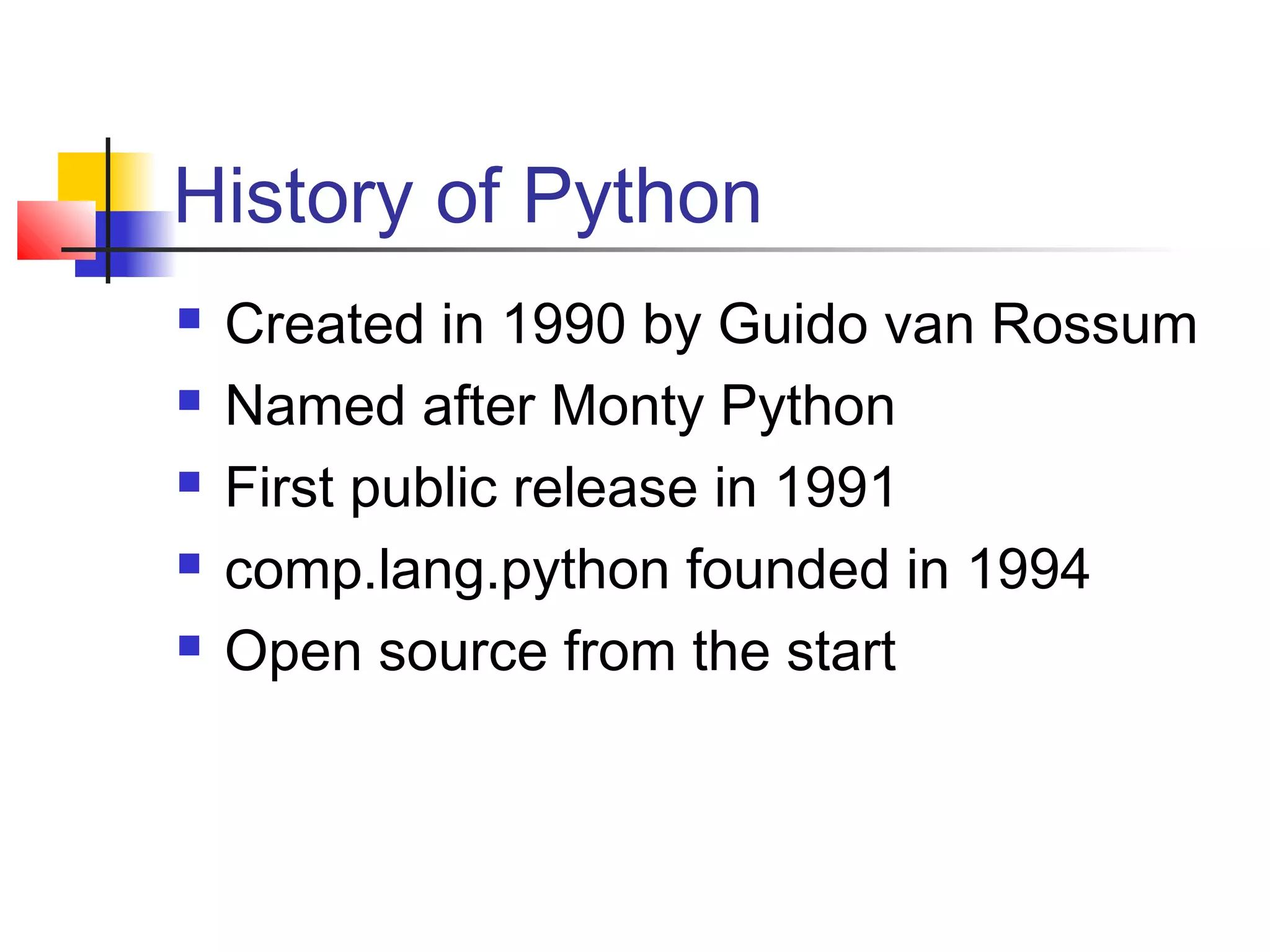 History of Python
 Created in 1990 by Guido van Rossum
 Named after Monty Python
 First public release in 1991
 comp.lang.python founded in 1994
 Open source from the start
 