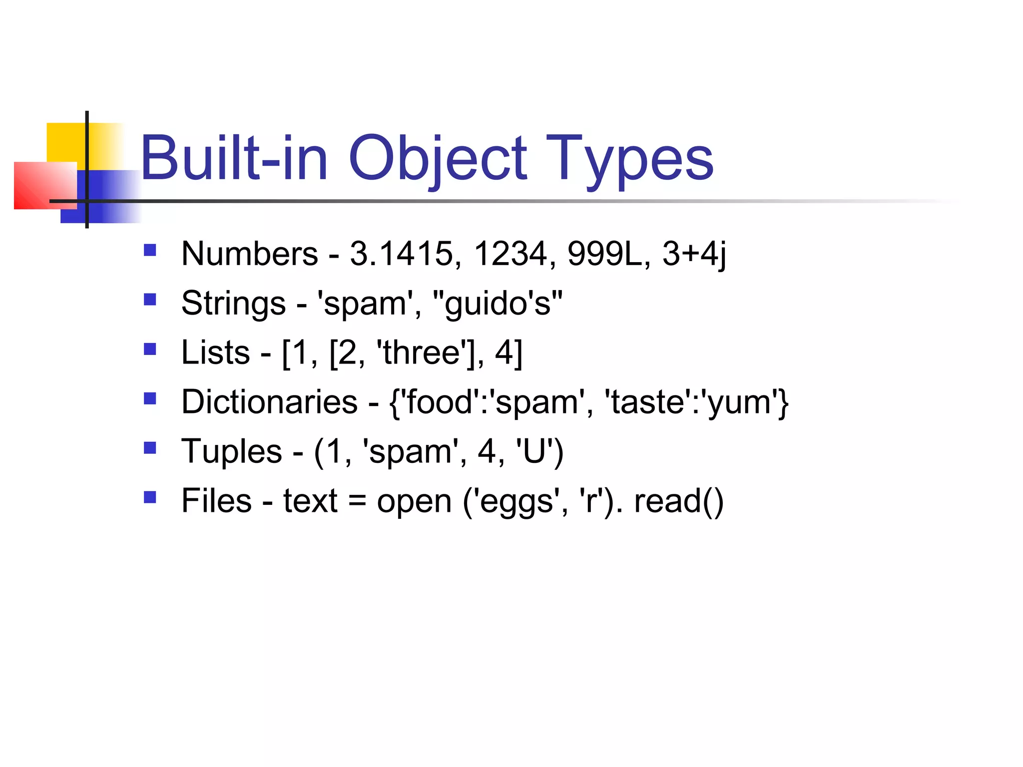 Built-in Object Types
 Numbers - 3.1415, 1234, 999L, 3+4j
 Strings - 'spam', "guido's"
 Lists - [1, [2, 'three'], 4]
 Dictionaries - {'food':'spam', 'taste':'yum'}
 Tuples - (1, 'spam', 4, 'U')
 Files - text = open ('eggs', 'r'). read()
 