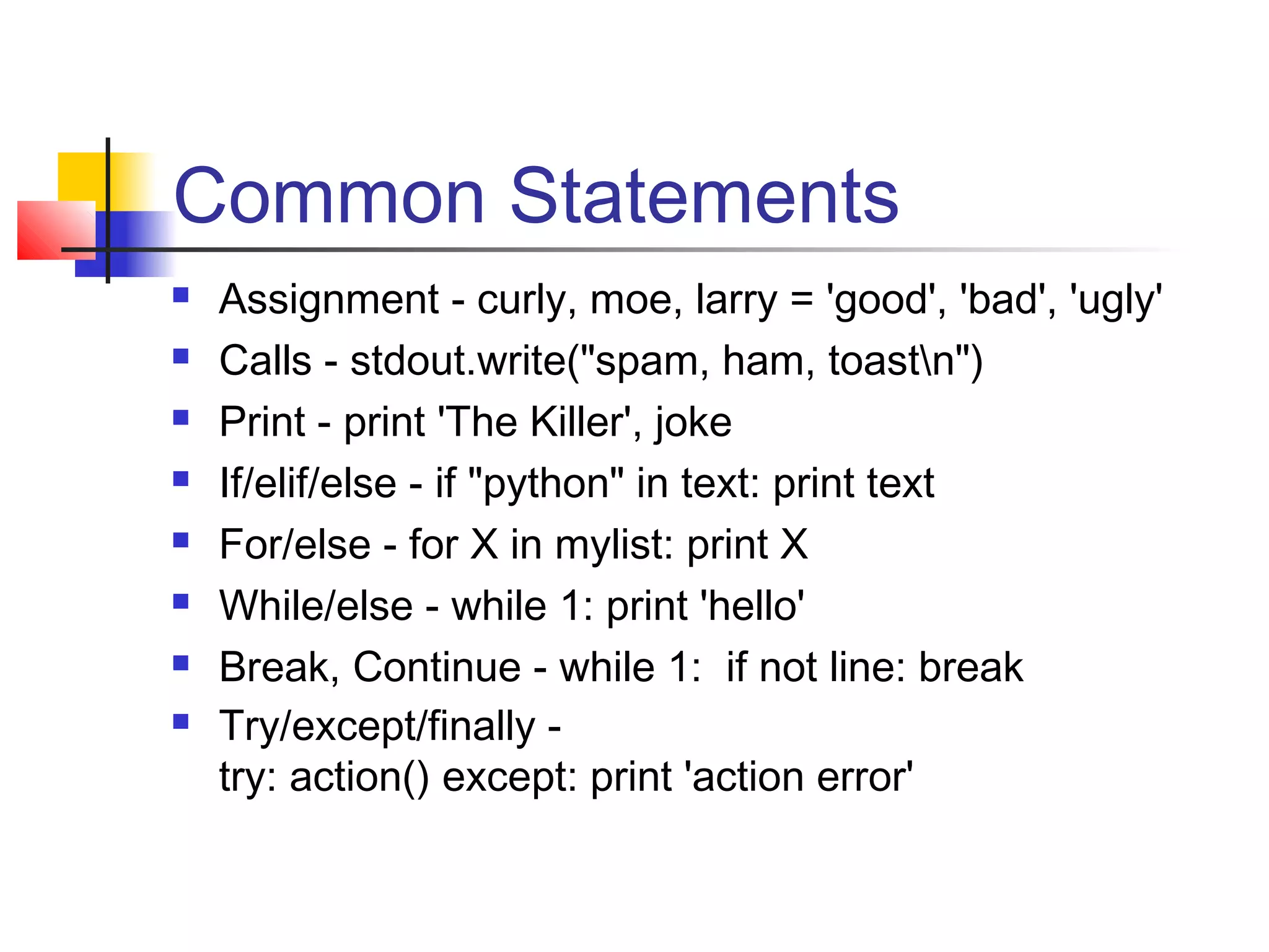 Common Statements
 Assignment - curly, moe, larry = 'good', 'bad', 'ugly'
 Calls - stdout.write("spam, ham, toastn")
 Print - print 'The Killer', joke
 If/elif/else - if "python" in text: print text
 For/else - for X in mylist: print X
 While/else - while 1: print 'hello'
 Break, Continue - while 1: if not line: break
 Try/except/finally -
try: action() except: print 'action error'
 