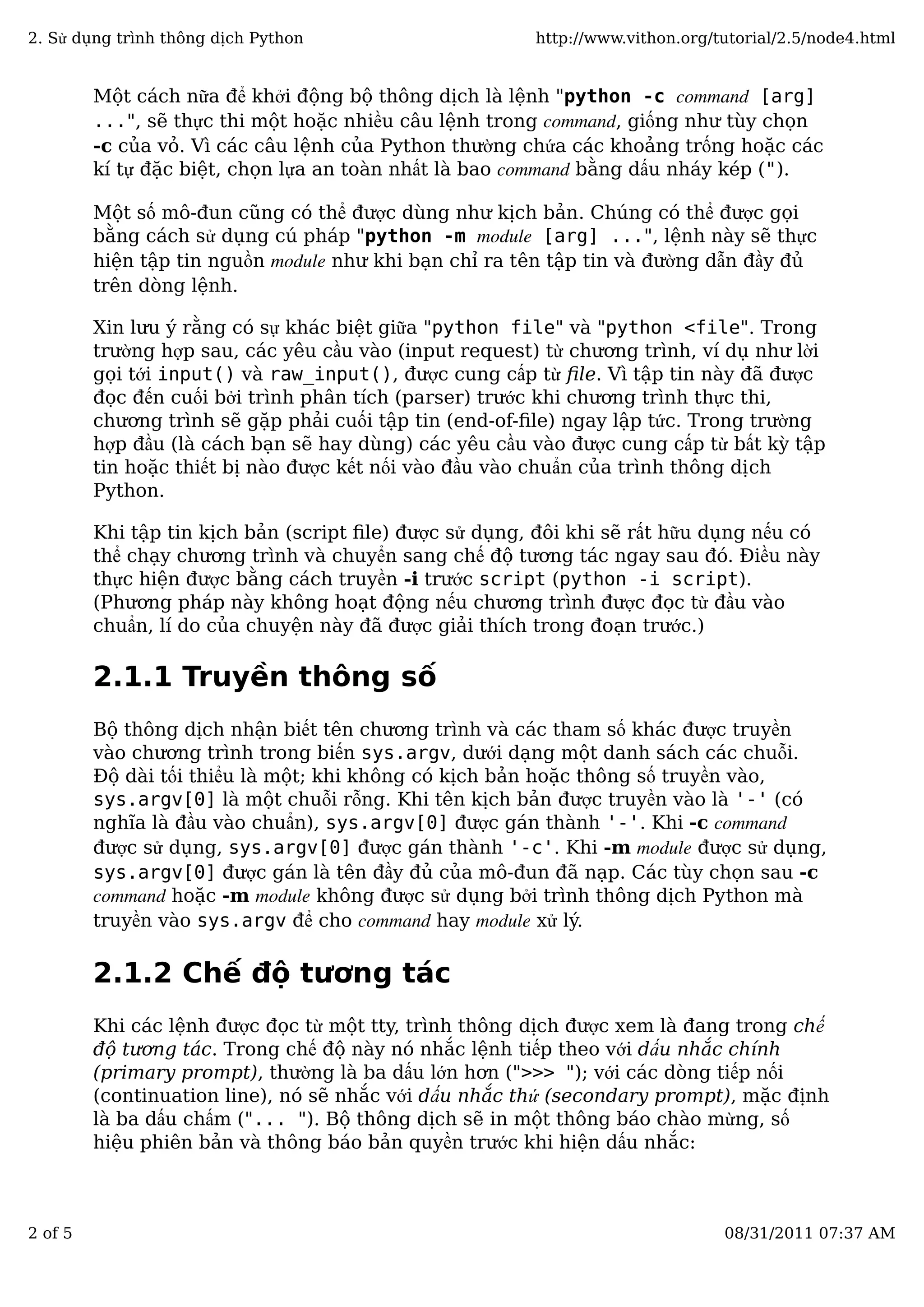 Một cách nữa để khởi động bộ thông dịch là lệnh "python -c command [arg]
...", sẽ thực thi một hoặc nhiều câu lệnh trong command, giống như tùy chọn
-c của vỏ. Vì các câu lệnh của Python thường chứa các khoảng trống hoặc các
kí tự đặc biệt, chọn lựa an toàn nhất là bao command bằng dấu nháy kép (").
Một số mô-đun cũng có thể được dùng như kịch bản. Chúng có thể được gọi
bằng cách sử dụng cú pháp "python -m module [arg] ...", lệnh này sẽ thực
hiện tập tin nguồn module như khi bạn chỉ ra tên tập tin và đường dẫn đầy đủ
trên dòng lệnh.
Xin lưu ý rằng có sự khác biệt giữa "python file" và "python <file". Trong
trường hợp sau, các yêu cầu vào (input request) từ chương trình, ví dụ như lời
gọi tới input() và raw_input(), được cung cấp từ ﬁle. Vì tập tin này đã được
đọc đến cuối bởi trình phân tích (parser) trước khi chương trình thực thi,
chương trình sẽ gặp phải cuối tập tin (end-of-ﬁle) ngay lập tức. Trong trường
hợp đầu (là cách bạn sẽ hay dùng) các yêu cầu vào được cung cấp từ bất kỳ tập
tin hoặc thiết bị nào được kết nối vào đầu vào chuẩn của trình thông dịch
Python.
Khi tập tin kịch bản (script ﬁle) được sử dụng, đôi khi sẽ rất hữu dụng nếu có
thể chạy chương trình và chuyển sang chế độ tương tác ngay sau đó. Điều này
thực hiện được bằng cách truyền -i trước script (python -i script).
(Phương pháp này không hoạt động nếu chương trình được đọc từ đầu vào
chuẩn, lí do của chuyện này đã được giải thích trong đoạn trước.)
2.1.1 Truyền thông số
Bộ thông dịch nhận biết tên chương trình và các tham số khác được truyền
vào chương trình trong biến sys.argv, dưới dạng một danh sách các chuỗi.
Độ dài tối thiểu là một; khi không có kịch bản hoặc thông số truyền vào,
sys.argv[0] là một chuỗi rỗng. Khi tên kịch bản được truyền vào là '-' (có
nghĩa là đầu vào chuẩn), sys.argv[0] được gán thành '-'. Khi -c command
được sử dụng, sys.argv[0] được gán thành '-c'. Khi -m module được sử dụng,
sys.argv[0] được gán là tên đầy đủ của mô-đun đã nạp. Các tùy chọn sau -c
command hoặc -m module không được sử dụng bởi trình thông dịch Python mà
truyền vào sys.argv để cho command hay module xử lý.
2.1.2 Chế độ tương tác
Khi các lệnh được đọc từ một tty, trình thông dịch được xem là đang trong chế
độ tương tác. Trong chế độ này nó nhắc lệnh tiếp theo với dấu nhắc chính
(primary prompt), thường là ba dấu lớn hơn (">>> "); với các dòng tiếp nối
(continuation line), nó sẽ nhắc với dấu nhắc thứ (secondary prompt), mặc định
là ba dấu chấm ("... "). Bộ thông dịch sẽ in một thông báo chào mừng, số
hiệu phiên bản và thông báo bản quyền trước khi hiện dấu nhắc:
2. Sử dụng trình thông dịch Python http://www.vithon.org/tutorial/2.5/node4.html
2 of 5 08/31/2011 07:37 AM
 