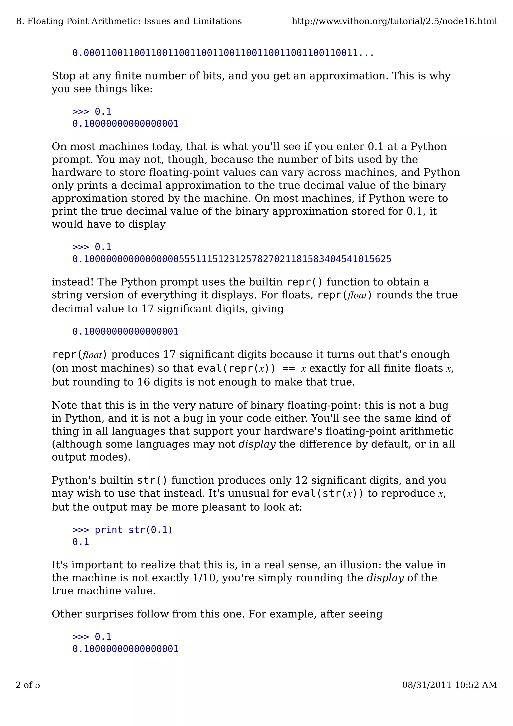 0.0001100110011001100110011001100110011001100110011...
Stop at any ﬁnite number of bits, and you get an approximation. This is why
you see things like:
>>> 0.1
0.10000000000000001
On most machines today, that is what you'll see if you enter 0.1 at a Python
prompt. You may not, though, because the number of bits used by the
hardware to store ﬂoating-point values can vary across machines, and Python
only prints a decimal approximation to the true decimal value of the binary
approximation stored by the machine. On most machines, if Python were to
print the true decimal value of the binary approximation stored for 0.1, it
would have to display
>>> 0.1
0.1000000000000000055511151231257827021181583404541015625
instead! The Python prompt uses the builtin repr() function to obtain a
string version of everything it displays. For ﬂoats, repr(float) rounds the true
decimal value to 17 signiﬁcant digits, giving
0.10000000000000001
repr(float) produces 17 signiﬁcant digits because it turns out that's enough
(on most machines) so that eval(repr(x)) == x exactly for all ﬁnite ﬂoats x,
but rounding to 16 digits is not enough to make that true.
Note that this is in the very nature of binary ﬂoating-point: this is not a bug
in Python, and it is not a bug in your code either. You'll see the same kind of
thing in all languages that support your hardware's ﬂoating-point arithmetic
(although some languages may not display the diﬀerence by default, or in all
output modes).
Python's builtin str() function produces only 12 signiﬁcant digits, and you
may wish to use that instead. It's unusual for eval(str(x)) to reproduce x,
but the output may be more pleasant to look at:
>>> print str(0.1)
0.1
It's important to realize that this is, in a real sense, an illusion: the value in
the machine is not exactly 1/10, you're simply rounding the display of the
true machine value.
Other surprises follow from this one. For example, after seeing
>>> 0.1
0.10000000000000001
B. Floating Point Arithmetic: Issues and Limitations http://www.vithon.org/tutorial/2.5/node16.html
2 of 5 08/31/2011 10:52 AM
 