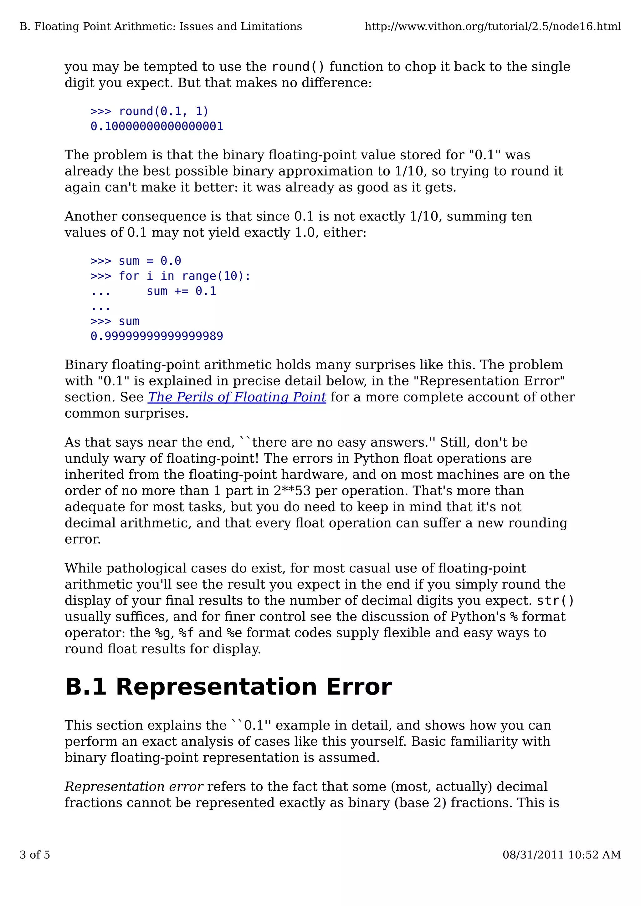 you may be tempted to use the round() function to chop it back to the single
digit you expect. But that makes no diﬀerence:
>>> round(0.1, 1)
0.10000000000000001
The problem is that the binary ﬂoating-point value stored for "0.1" was
already the best possible binary approximation to 1/10, so trying to round it
again can't make it better: it was already as good as it gets.
Another consequence is that since 0.1 is not exactly 1/10, summing ten
values of 0.1 may not yield exactly 1.0, either:
>>> sum = 0.0
>>> for i in range(10):
... sum += 0.1
...
>>> sum
0.99999999999999989
Binary ﬂoating-point arithmetic holds many surprises like this. The problem
with "0.1" is explained in precise detail below, in the "Representation Error"
section. See The Perils of Floating Point for a more complete account of other
common surprises.
As that says near the end, ``there are no easy answers.'' Still, don't be
unduly wary of ﬂoating-point! The errors in Python ﬂoat operations are
inherited from the ﬂoating-point hardware, and on most machines are on the
order of no more than 1 part in 2**53 per operation. That's more than
adequate for most tasks, but you do need to keep in mind that it's not
decimal arithmetic, and that every ﬂoat operation can suﬀer a new rounding
error.
While pathological cases do exist, for most casual use of ﬂoating-point
arithmetic you'll see the result you expect in the end if you simply round the
display of your ﬁnal results to the number of decimal digits you expect. str()
usually suﬃces, and for ﬁner control see the discussion of Python's % format
operator: the %g, %f and %e format codes supply ﬂexible and easy ways to
round ﬂoat results for display.
B.1 Representation Error
This section explains the ``0.1'' example in detail, and shows how you can
perform an exact analysis of cases like this yourself. Basic familiarity with
binary ﬂoating-point representation is assumed.
Representation error refers to the fact that some (most, actually) decimal
fractions cannot be represented exactly as binary (base 2) fractions. This is
B. Floating Point Arithmetic: Issues and Limitations http://www.vithon.org/tutorial/2.5/node16.html
3 of 5 08/31/2011 10:52 AM
 