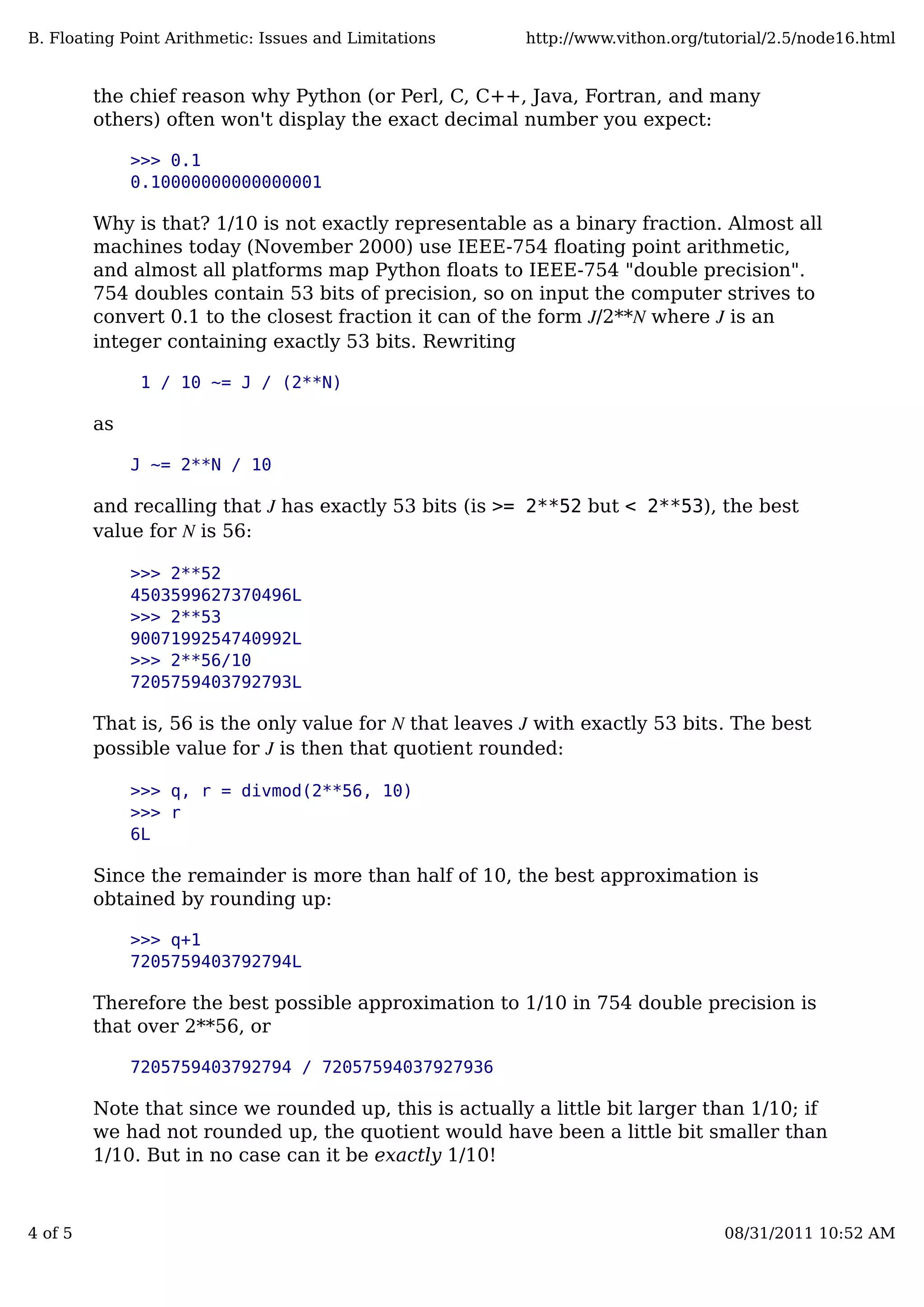 the chief reason why Python (or Perl, C, C++, Java, Fortran, and many
others) often won't display the exact decimal number you expect:
>>> 0.1
0.10000000000000001
Why is that? 1/10 is not exactly representable as a binary fraction. Almost all
machines today (November 2000) use IEEE-754 ﬂoating point arithmetic,
and almost all platforms map Python ﬂoats to IEEE-754 "double precision".
754 doubles contain 53 bits of precision, so on input the computer strives to
convert 0.1 to the closest fraction it can of the form J/2**N where J is an
integer containing exactly 53 bits. Rewriting
1 / 10 ~= J / (2**N)
as
J ~= 2**N / 10
and recalling that J has exactly 53 bits (is >= 2**52 but < 2**53), the best
value for N is 56:
>>> 2**52
4503599627370496L
>>> 2**53
9007199254740992L
>>> 2**56/10
7205759403792793L
That is, 56 is the only value for N that leaves J with exactly 53 bits. The best
possible value for J is then that quotient rounded:
>>> q, r = divmod(2**56, 10)
>>> r
6L
Since the remainder is more than half of 10, the best approximation is
obtained by rounding up:
>>> q+1
7205759403792794L
Therefore the best possible approximation to 1/10 in 754 double precision is
that over 2**56, or
7205759403792794 / 72057594037927936
Note that since we rounded up, this is actually a little bit larger than 1/10; if
we had not rounded up, the quotient would have been a little bit smaller than
1/10. But in no case can it be exactly 1/10!
B. Floating Point Arithmetic: Issues and Limitations http://www.vithon.org/tutorial/2.5/node16.html
4 of 5 08/31/2011 10:52 AM
 