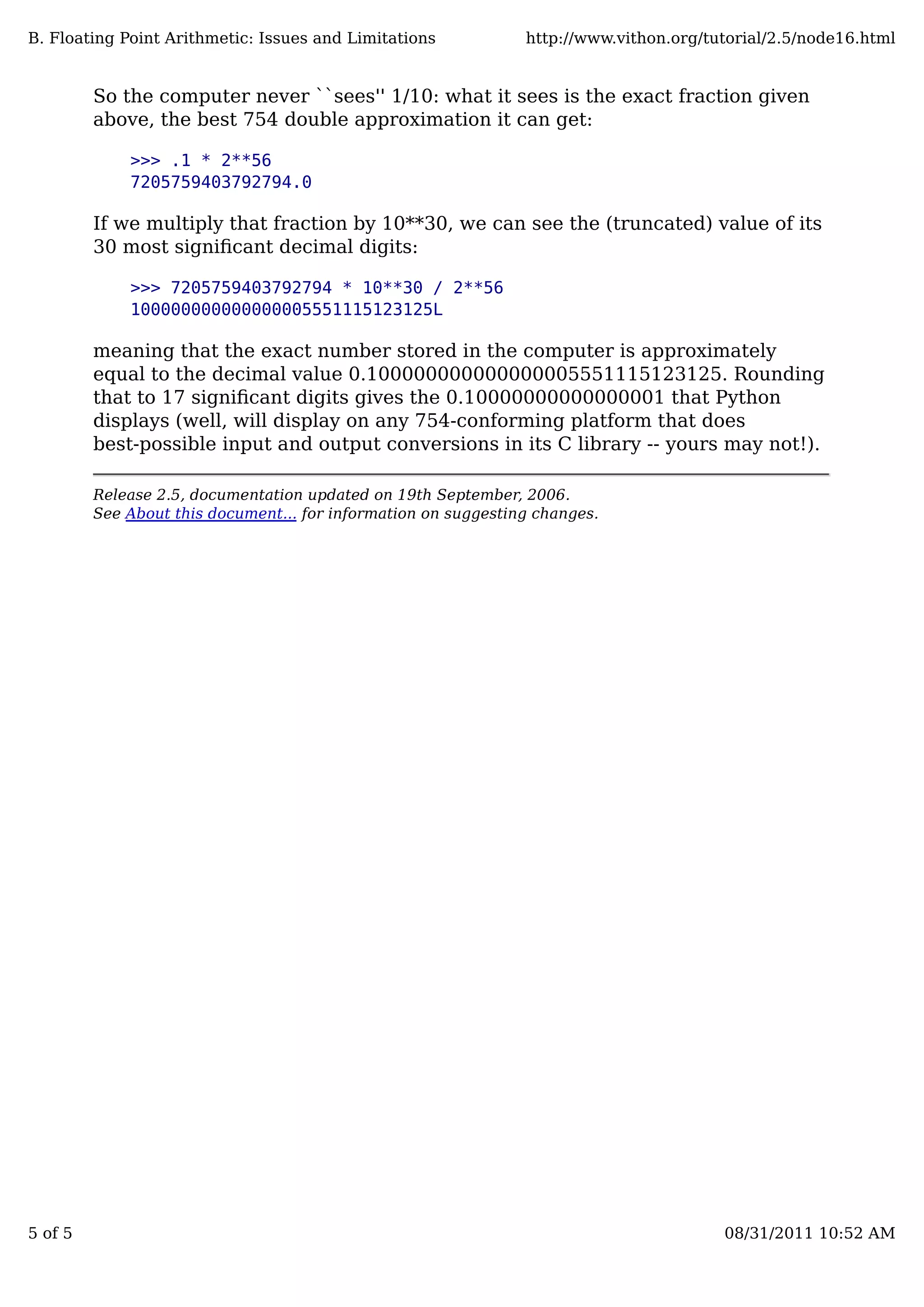 So the computer never ``sees'' 1/10: what it sees is the exact fraction given
above, the best 754 double approximation it can get:
>>> .1 * 2**56
7205759403792794.0
If we multiply that fraction by 10**30, we can see the (truncated) value of its
30 most signiﬁcant decimal digits:
>>> 7205759403792794 * 10**30 / 2**56
100000000000000005551115123125L
meaning that the exact number stored in the computer is approximately
equal to the decimal value 0.100000000000000005551115123125. Rounding
that to 17 signiﬁcant digits gives the 0.10000000000000001 that Python
displays (well, will display on any 754-conforming platform that does
best-possible input and output conversions in its C library -- yours may not!).
Release 2.5, documentation updated on 19th September, 2006.
See About this document... for information on suggesting changes.
B. Floating Point Arithmetic: Issues and Limitations http://www.vithon.org/tutorial/2.5/node16.html
5 of 5 08/31/2011 10:52 AM
 