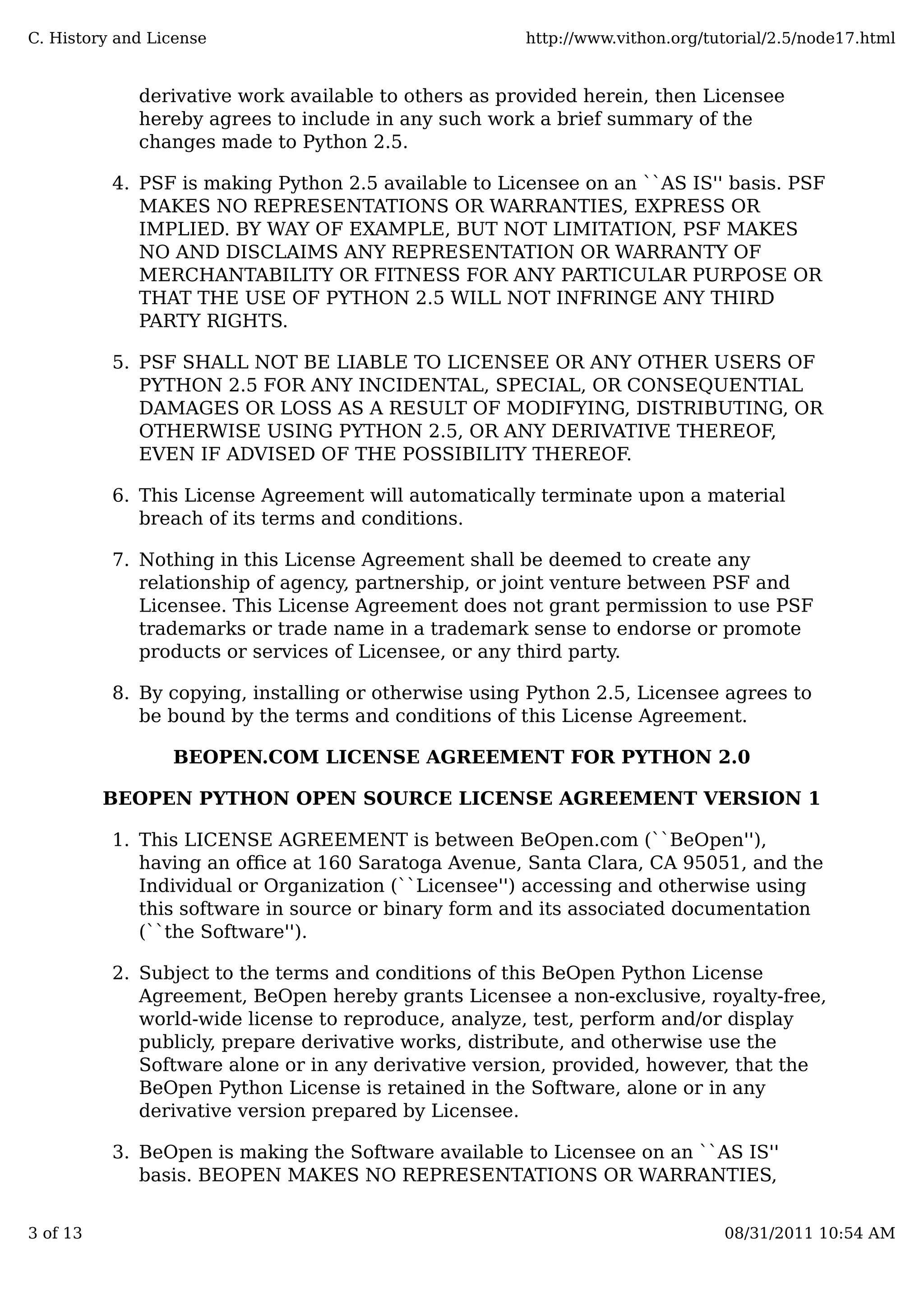 derivative work available to others as provided herein, then Licensee
hereby agrees to include in any such work a brief summary of the
changes made to Python 2.5.
PSF is making Python 2.5 available to Licensee on an ``AS IS'' basis. PSF
MAKES NO REPRESENTATIONS OR WARRANTIES, EXPRESS OR
IMPLIED. BY WAY OF EXAMPLE, BUT NOT LIMITATION, PSF MAKES
NO AND DISCLAIMS ANY REPRESENTATION OR WARRANTY OF
MERCHANTABILITY OR FITNESS FOR ANY PARTICULAR PURPOSE OR
THAT THE USE OF PYTHON 2.5 WILL NOT INFRINGE ANY THIRD
PARTY RIGHTS.
4.
PSF SHALL NOT BE LIABLE TO LICENSEE OR ANY OTHER USERS OF
PYTHON 2.5 FOR ANY INCIDENTAL, SPECIAL, OR CONSEQUENTIAL
DAMAGES OR LOSS AS A RESULT OF MODIFYING, DISTRIBUTING, OR
OTHERWISE USING PYTHON 2.5, OR ANY DERIVATIVE THEREOF,
EVEN IF ADVISED OF THE POSSIBILITY THEREOF.
5.
This License Agreement will automatically terminate upon a material
breach of its terms and conditions.
6.
Nothing in this License Agreement shall be deemed to create any
relationship of agency, partnership, or joint venture between PSF and
Licensee. This License Agreement does not grant permission to use PSF
trademarks or trade name in a trademark sense to endorse or promote
products or services of Licensee, or any third party.
7.
By copying, installing or otherwise using Python 2.5, Licensee agrees to
be bound by the terms and conditions of this License Agreement.
8.
BEOPEN.COM LICENSE AGREEMENT FOR PYTHON 2.0
BEOPEN PYTHON OPEN SOURCE LICENSE AGREEMENT VERSION 1
This LICENSE AGREEMENT is between BeOpen.com (``BeOpen''),
having an oﬃce at 160 Saratoga Avenue, Santa Clara, CA 95051, and the
Individual or Organization (``Licensee'') accessing and otherwise using
this software in source or binary form and its associated documentation
(``the Software'').
1.
Subject to the terms and conditions of this BeOpen Python License
Agreement, BeOpen hereby grants Licensee a non-exclusive, royalty-free,
world-wide license to reproduce, analyze, test, perform and/or display
publicly, prepare derivative works, distribute, and otherwise use the
Software alone or in any derivative version, provided, however, that the
BeOpen Python License is retained in the Software, alone or in any
derivative version prepared by Licensee.
2.
BeOpen is making the Software available to Licensee on an ``AS IS''
basis. BEOPEN MAKES NO REPRESENTATIONS OR WARRANTIES,
3.
C. History and License http://www.vithon.org/tutorial/2.5/node17.html
3 of 13 08/31/2011 10:54 AM
 