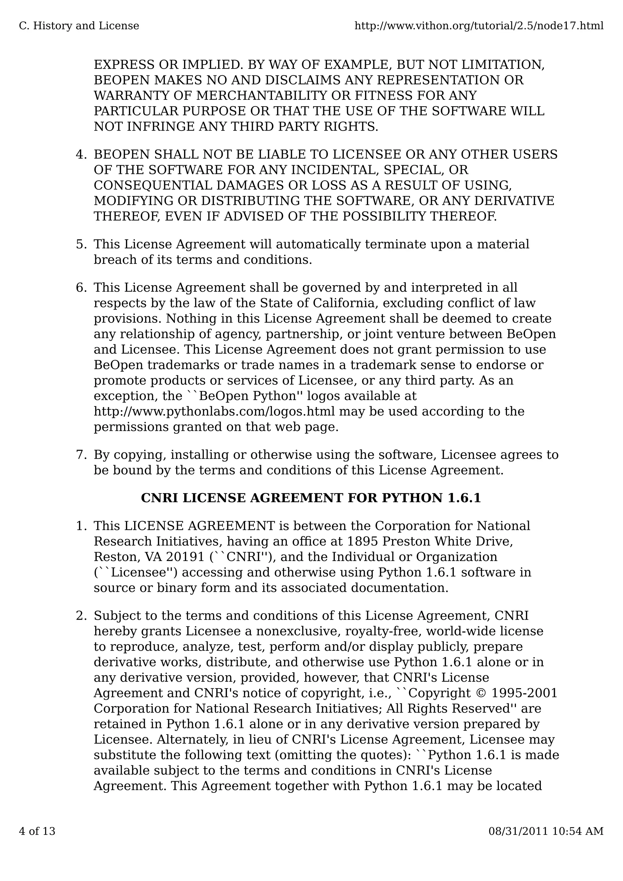 EXPRESS OR IMPLIED. BY WAY OF EXAMPLE, BUT NOT LIMITATION,
BEOPEN MAKES NO AND DISCLAIMS ANY REPRESENTATION OR
WARRANTY OF MERCHANTABILITY OR FITNESS FOR ANY
PARTICULAR PURPOSE OR THAT THE USE OF THE SOFTWARE WILL
NOT INFRINGE ANY THIRD PARTY RIGHTS.
BEOPEN SHALL NOT BE LIABLE TO LICENSEE OR ANY OTHER USERS
OF THE SOFTWARE FOR ANY INCIDENTAL, SPECIAL, OR
CONSEQUENTIAL DAMAGES OR LOSS AS A RESULT OF USING,
MODIFYING OR DISTRIBUTING THE SOFTWARE, OR ANY DERIVATIVE
THEREOF, EVEN IF ADVISED OF THE POSSIBILITY THEREOF.
4.
This License Agreement will automatically terminate upon a material
breach of its terms and conditions.
5.
This License Agreement shall be governed by and interpreted in all
respects by the law of the State of California, excluding conﬂict of law
provisions. Nothing in this License Agreement shall be deemed to create
any relationship of agency, partnership, or joint venture between BeOpen
and Licensee. This License Agreement does not grant permission to use
BeOpen trademarks or trade names in a trademark sense to endorse or
promote products or services of Licensee, or any third party. As an
exception, the ``BeOpen Python'' logos available at
http://www.pythonlabs.com/logos.html may be used according to the
permissions granted on that web page.
6.
By copying, installing or otherwise using the software, Licensee agrees to
be bound by the terms and conditions of this License Agreement.
7.
CNRI LICENSE AGREEMENT FOR PYTHON 1.6.1
This LICENSE AGREEMENT is between the Corporation for National
Research Initiatives, having an oﬃce at 1895 Preston White Drive,
Reston, VA 20191 (``CNRI''), and the Individual or Organization
(``Licensee'') accessing and otherwise using Python 1.6.1 software in
source or binary form and its associated documentation.
1.
Subject to the terms and conditions of this License Agreement, CNRI
hereby grants Licensee a nonexclusive, royalty-free, world-wide license
to reproduce, analyze, test, perform and/or display publicly, prepare
derivative works, distribute, and otherwise use Python 1.6.1 alone or in
any derivative version, provided, however, that CNRI's License
Agreement and CNRI's notice of copyright, i.e., ``Copyright © 1995-2001
Corporation for National Research Initiatives; All Rights Reserved'' are
retained in Python 1.6.1 alone or in any derivative version prepared by
Licensee. Alternately, in lieu of CNRI's License Agreement, Licensee may
substitute the following text (omitting the quotes): ``Python 1.6.1 is made
available subject to the terms and conditions in CNRI's License
Agreement. This Agreement together with Python 1.6.1 may be located
2.
C. History and License http://www.vithon.org/tutorial/2.5/node17.html
4 of 13 08/31/2011 10:54 AM
 