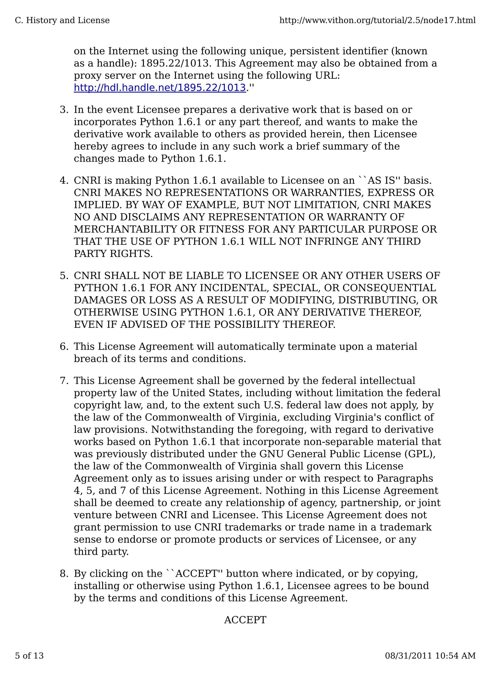 on the Internet using the following unique, persistent identiﬁer (known
as a handle): 1895.22/1013. This Agreement may also be obtained from a
proxy server on the Internet using the following URL:
http://hdl.handle.net/1895.22/1013.''
In the event Licensee prepares a derivative work that is based on or
incorporates Python 1.6.1 or any part thereof, and wants to make the
derivative work available to others as provided herein, then Licensee
hereby agrees to include in any such work a brief summary of the
changes made to Python 1.6.1.
3.
CNRI is making Python 1.6.1 available to Licensee on an ``AS IS'' basis.
CNRI MAKES NO REPRESENTATIONS OR WARRANTIES, EXPRESS OR
IMPLIED. BY WAY OF EXAMPLE, BUT NOT LIMITATION, CNRI MAKES
NO AND DISCLAIMS ANY REPRESENTATION OR WARRANTY OF
MERCHANTABILITY OR FITNESS FOR ANY PARTICULAR PURPOSE OR
THAT THE USE OF PYTHON 1.6.1 WILL NOT INFRINGE ANY THIRD
PARTY RIGHTS.
4.
CNRI SHALL NOT BE LIABLE TO LICENSEE OR ANY OTHER USERS OF
PYTHON 1.6.1 FOR ANY INCIDENTAL, SPECIAL, OR CONSEQUENTIAL
DAMAGES OR LOSS AS A RESULT OF MODIFYING, DISTRIBUTING, OR
OTHERWISE USING PYTHON 1.6.1, OR ANY DERIVATIVE THEREOF,
EVEN IF ADVISED OF THE POSSIBILITY THEREOF.
5.
This License Agreement will automatically terminate upon a material
breach of its terms and conditions.
6.
This License Agreement shall be governed by the federal intellectual
property law of the United States, including without limitation the federal
copyright law, and, to the extent such U.S. federal law does not apply, by
the law of the Commonwealth of Virginia, excluding Virginia's conﬂict of
law provisions. Notwithstanding the foregoing, with regard to derivative
works based on Python 1.6.1 that incorporate non-separable material that
was previously distributed under the GNU General Public License (GPL),
the law of the Commonwealth of Virginia shall govern this License
Agreement only as to issues arising under or with respect to Paragraphs
4, 5, and 7 of this License Agreement. Nothing in this License Agreement
shall be deemed to create any relationship of agency, partnership, or joint
venture between CNRI and Licensee. This License Agreement does not
grant permission to use CNRI trademarks or trade name in a trademark
sense to endorse or promote products or services of Licensee, or any
third party.
7.
By clicking on the ``ACCEPT'' button where indicated, or by copying,
installing or otherwise using Python 1.6.1, Licensee agrees to be bound
by the terms and conditions of this License Agreement.
8.
ACCEPT
C. History and License http://www.vithon.org/tutorial/2.5/node17.html
5 of 13 08/31/2011 10:54 AM
 