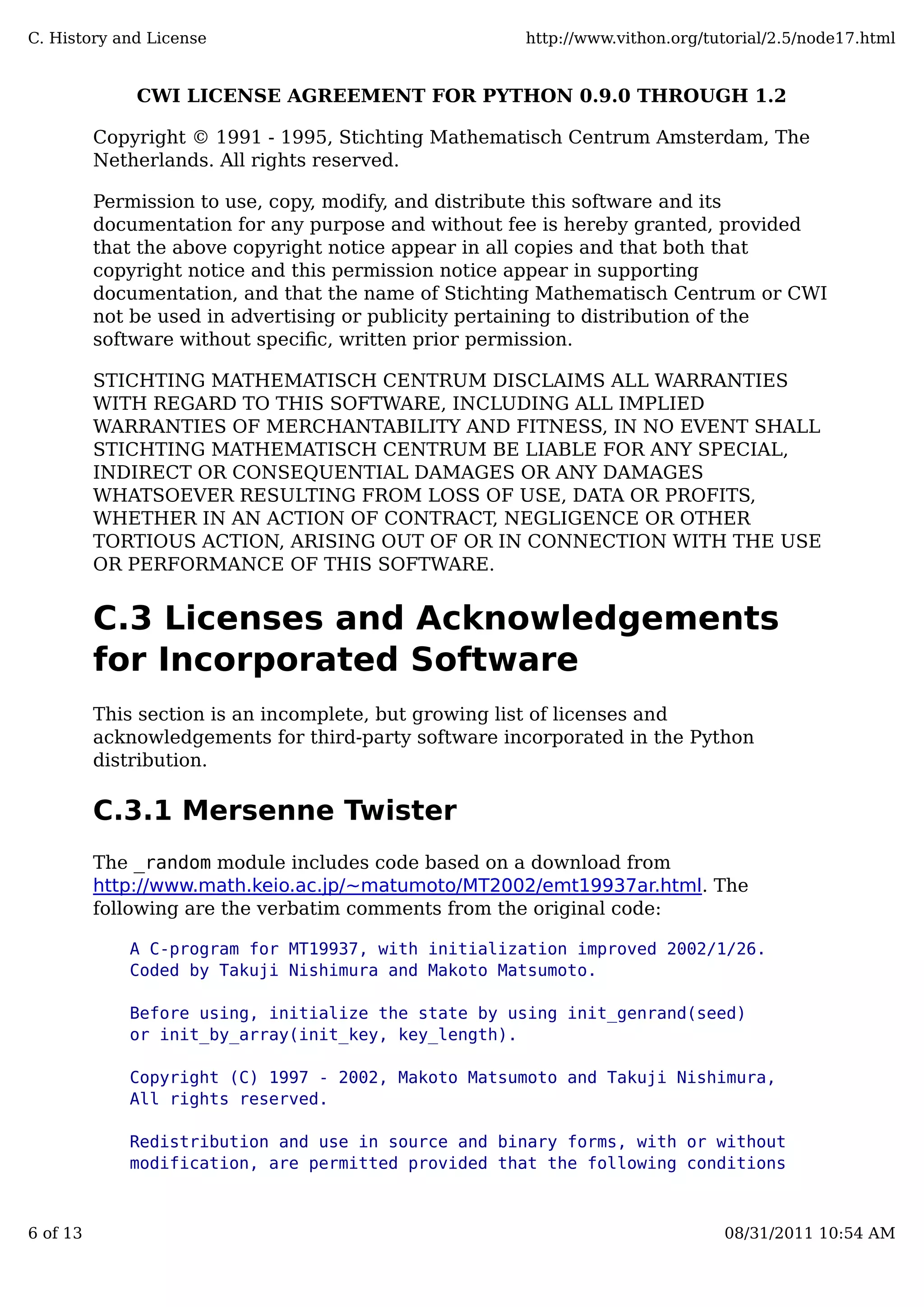 CWI LICENSE AGREEMENT FOR PYTHON 0.9.0 THROUGH 1.2
Copyright © 1991 - 1995, Stichting Mathematisch Centrum Amsterdam, The
Netherlands. All rights reserved.
Permission to use, copy, modify, and distribute this software and its
documentation for any purpose and without fee is hereby granted, provided
that the above copyright notice appear in all copies and that both that
copyright notice and this permission notice appear in supporting
documentation, and that the name of Stichting Mathematisch Centrum or CWI
not be used in advertising or publicity pertaining to distribution of the
software without speciﬁc, written prior permission.
STICHTING MATHEMATISCH CENTRUM DISCLAIMS ALL WARRANTIES
WITH REGARD TO THIS SOFTWARE, INCLUDING ALL IMPLIED
WARRANTIES OF MERCHANTABILITY AND FITNESS, IN NO EVENT SHALL
STICHTING MATHEMATISCH CENTRUM BE LIABLE FOR ANY SPECIAL,
INDIRECT OR CONSEQUENTIAL DAMAGES OR ANY DAMAGES
WHATSOEVER RESULTING FROM LOSS OF USE, DATA OR PROFITS,
WHETHER IN AN ACTION OF CONTRACT, NEGLIGENCE OR OTHER
TORTIOUS ACTION, ARISING OUT OF OR IN CONNECTION WITH THE USE
OR PERFORMANCE OF THIS SOFTWARE.
C.3 Licenses and Acknowledgements
for Incorporated Software
This section is an incomplete, but growing list of licenses and
acknowledgements for third-party software incorporated in the Python
distribution.
C.3.1 Mersenne Twister
The _random module includes code based on a download from
http://www.math.keio.ac.jp/~matumoto/MT2002/emt19937ar.html. The
following are the verbatim comments from the original code:
A C-program for MT19937, with initialization improved 2002/1/26.
Coded by Takuji Nishimura and Makoto Matsumoto.
Before using, initialize the state by using init_genrand(seed)
or init_by_array(init_key, key_length).
Copyright (C) 1997 - 2002, Makoto Matsumoto and Takuji Nishimura,
All rights reserved.
Redistribution and use in source and binary forms, with or without
modification, are permitted provided that the following conditions
C. History and License http://www.vithon.org/tutorial/2.5/node17.html
6 of 13 08/31/2011 10:54 AM
 