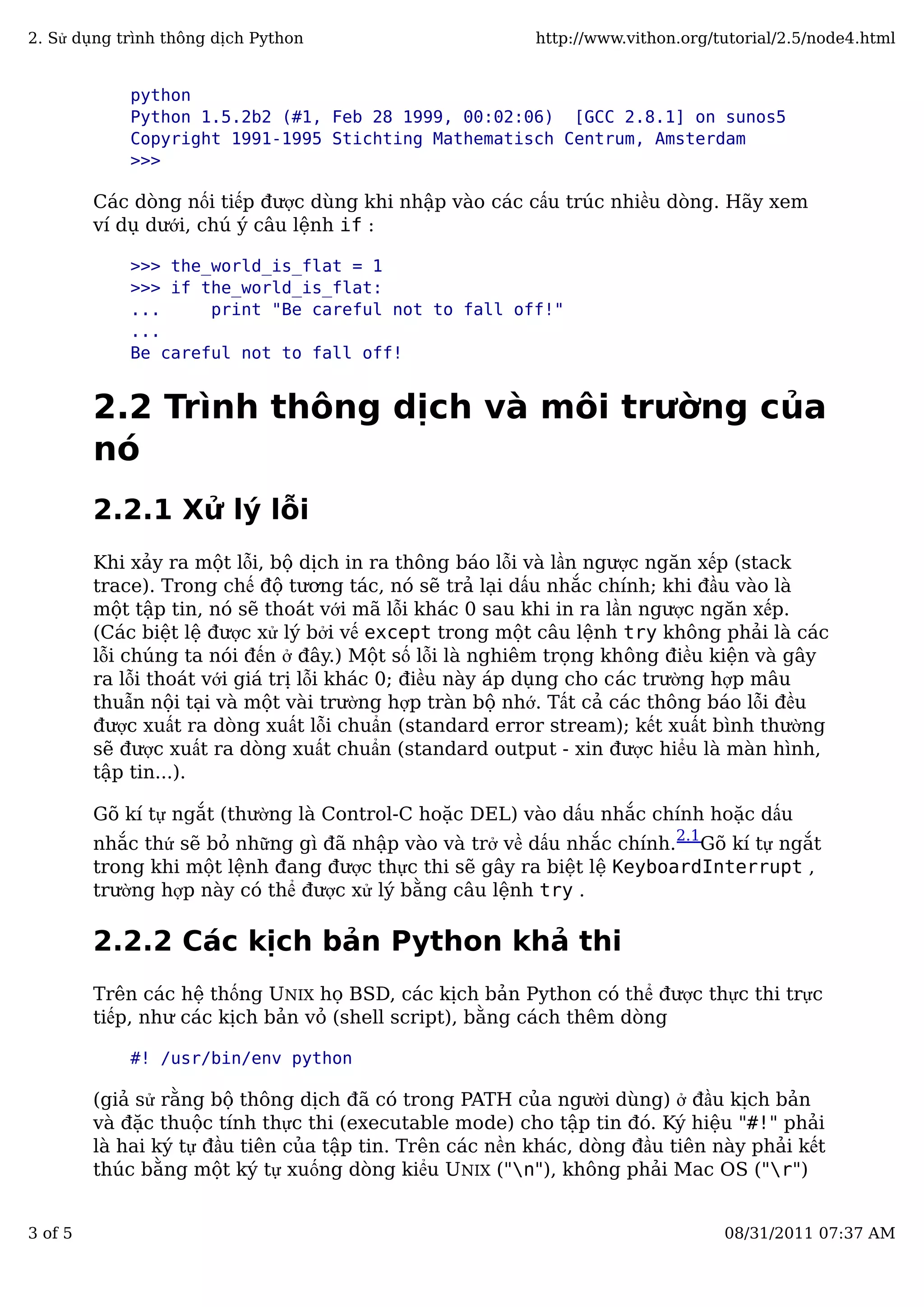 python
Python 1.5.2b2 (#1, Feb 28 1999, 00:02:06) [GCC 2.8.1] on sunos5
Copyright 1991-1995 Stichting Mathematisch Centrum, Amsterdam
>>>
Các dòng nối tiếp được dùng khi nhập vào các cấu trúc nhiều dòng. Hãy xem
ví dụ dưới, chú ý câu lệnh if :
>>> the_world_is_flat = 1
>>> if the_world_is_flat:
... print "Be careful not to fall off!"
...
Be careful not to fall off!
2.2 Trình thông dịch và môi trường của
nó
2.2.1 Xử lý lỗi
Khi xảy ra một lỗi, bộ dịch in ra thông báo lỗi và lần ngược ngăn xếp (stack
trace). Trong chế độ tương tác, nó sẽ trả lại dấu nhắc chính; khi đầu vào là
một tập tin, nó sẽ thoát với mã lỗi khác 0 sau khi in ra lần ngược ngăn xếp.
(Các biệt lệ được xử lý bởi vế except trong một câu lệnh try không phải là các
lỗi chúng ta nói đến ở đây.) Một số lỗi là nghiêm trọng không điều kiện và gây
ra lỗi thoát với giá trị lỗi khác 0; điều này áp dụng cho các trường hợp mâu
thuẫn nội tại và một vài trường hợp tràn bộ nhớ. Tất cả các thông báo lỗi đều
được xuất ra dòng xuất lỗi chuẩn (standard error stream); kết xuất bình thường
sẽ được xuất ra dòng xuất chuẩn (standard output - xin được hiểu là màn hình,
tập tin...).
Gõ kí tự ngắt (thường là Control-C hoặc DEL) vào dấu nhắc chính hoặc dấu
nhắc thứ sẽ bỏ những gì đã nhập vào và trở về dấu nhắc chính.
2.1
Gõ kí tự ngắt
trong khi một lệnh đang được thực thi sẽ gây ra biệt lệ KeyboardInterrupt ,
trường hợp này có thể được xử lý bằng câu lệnh try .
2.2.2 Các kịch bản Python khả thi
Trên các hệ thống UNIX họ BSD, các kịch bản Python có thể được thực thi trực
tiếp, như các kịch bản vỏ (shell script), bằng cách thêm dòng
#! /usr/bin/env python
(giả sử rằng bộ thông dịch đã có trong PATH của người dùng) ở đầu kịch bản
và đặc thuộc tính thực thi (executable mode) cho tập tin đó. Ký hiệu "#!" phải
là hai ký tự đầu tiên của tập tin. Trên các nền khác, dòng đầu tiên này phải kết
thúc bằng một ký tự xuống dòng kiểu UNIX ("n"), không phải Mac OS ("r")
2. Sử dụng trình thông dịch Python http://www.vithon.org/tutorial/2.5/node4.html
3 of 5 08/31/2011 07:37 AM
 