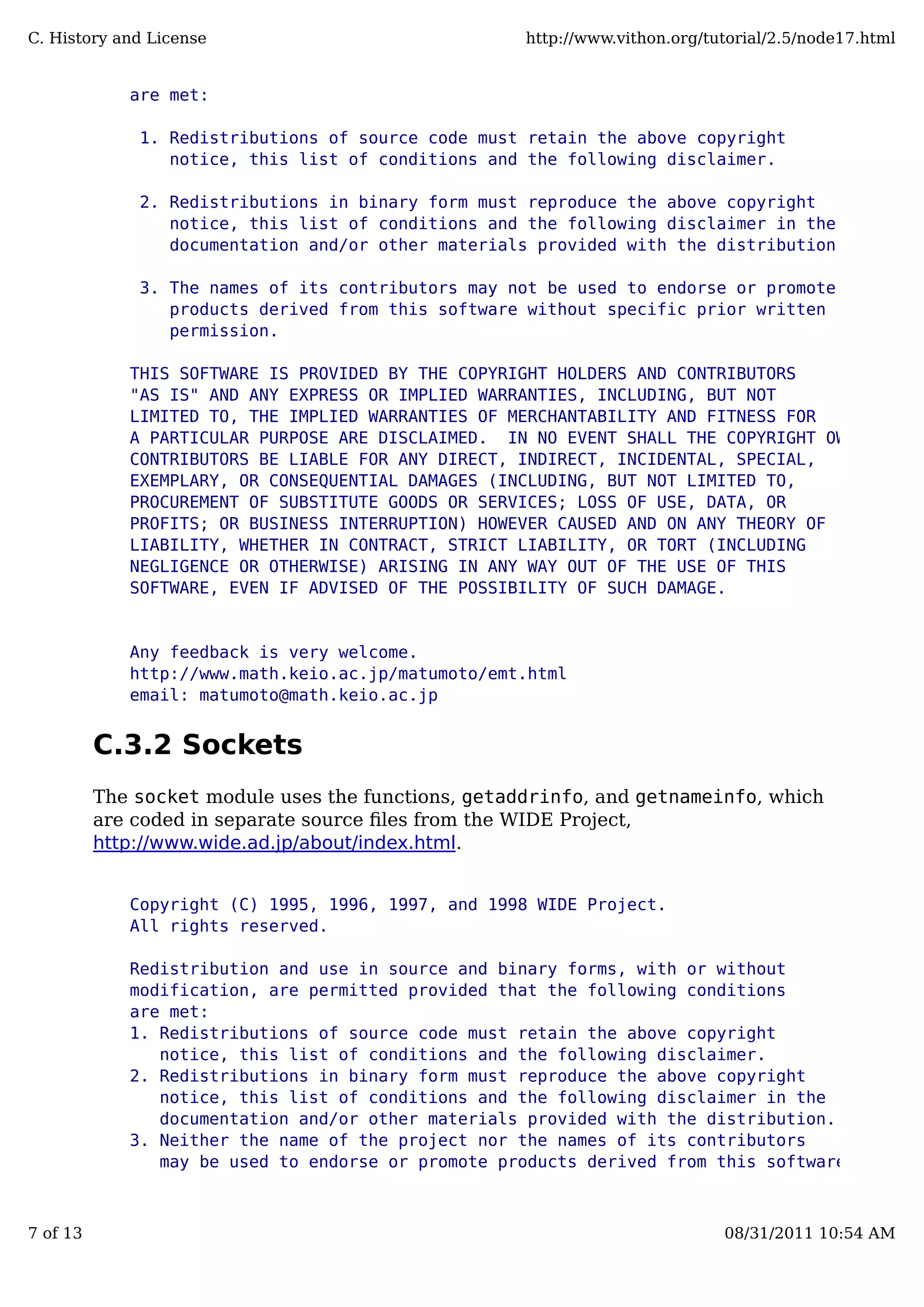 are met:
1. Redistributions of source code must retain the above copyright
notice, this list of conditions and the following disclaimer.
2. Redistributions in binary form must reproduce the above copyright
notice, this list of conditions and the following disclaimer in the
documentation and/or other materials provided with the distribution.
3. The names of its contributors may not be used to endorse or promote
products derived from this software without specific prior written
permission.
THIS SOFTWARE IS PROVIDED BY THE COPYRIGHT HOLDERS AND CONTRIBUTORS
"AS IS" AND ANY EXPRESS OR IMPLIED WARRANTIES, INCLUDING, BUT NOT
LIMITED TO, THE IMPLIED WARRANTIES OF MERCHANTABILITY AND FITNESS FOR
A PARTICULAR PURPOSE ARE DISCLAIMED. IN NO EVENT SHALL THE COPYRIGHT OWNER OR
CONTRIBUTORS BE LIABLE FOR ANY DIRECT, INDIRECT, INCIDENTAL, SPECIAL,
EXEMPLARY, OR CONSEQUENTIAL DAMAGES (INCLUDING, BUT NOT LIMITED TO,
PROCUREMENT OF SUBSTITUTE GOODS OR SERVICES; LOSS OF USE, DATA, OR
PROFITS; OR BUSINESS INTERRUPTION) HOWEVER CAUSED AND ON ANY THEORY OF
LIABILITY, WHETHER IN CONTRACT, STRICT LIABILITY, OR TORT (INCLUDING
NEGLIGENCE OR OTHERWISE) ARISING IN ANY WAY OUT OF THE USE OF THIS
SOFTWARE, EVEN IF ADVISED OF THE POSSIBILITY OF SUCH DAMAGE.
Any feedback is very welcome.
http://www.math.keio.ac.jp/matumoto/emt.html
email: matumoto@math.keio.ac.jp
C.3.2 Sockets
The socket module uses the functions, getaddrinfo, and getnameinfo, which
are coded in separate source ﬁles from the WIDE Project,
http://www.wide.ad.jp/about/index.html.
Copyright (C) 1995, 1996, 1997, and 1998 WIDE Project.
All rights reserved.
Redistribution and use in source and binary forms, with or without
modification, are permitted provided that the following conditions
are met:
1. Redistributions of source code must retain the above copyright
notice, this list of conditions and the following disclaimer.
2. Redistributions in binary form must reproduce the above copyright
notice, this list of conditions and the following disclaimer in the
documentation and/or other materials provided with the distribution.
3. Neither the name of the project nor the names of its contributors
may be used to endorse or promote products derived from this software
C. History and License http://www.vithon.org/tutorial/2.5/node17.html
7 of 13 08/31/2011 10:54 AM
 