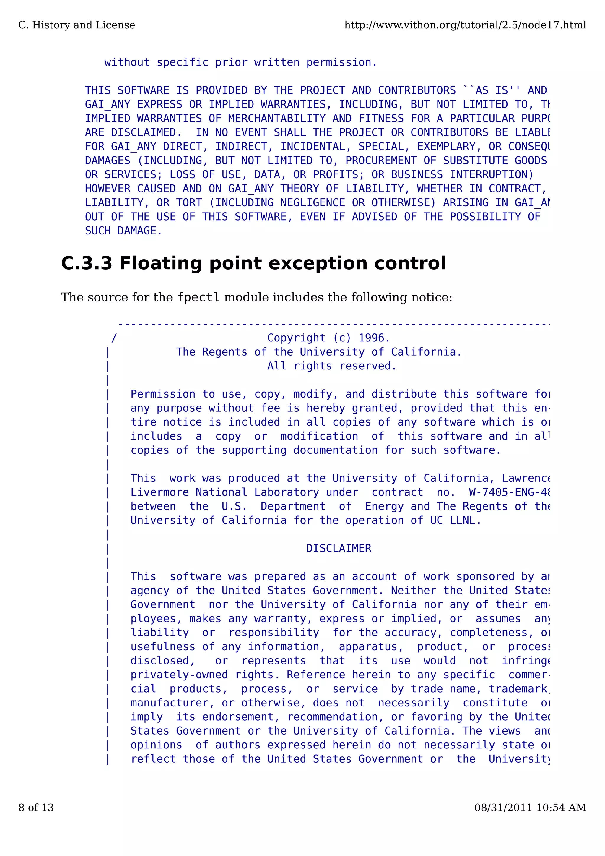 without specific prior written permission.
THIS SOFTWARE IS PROVIDED BY THE PROJECT AND CONTRIBUTORS ``AS IS'' AND
GAI_ANY EXPRESS OR IMPLIED WARRANTIES, INCLUDING, BUT NOT LIMITED TO, THE
IMPLIED WARRANTIES OF MERCHANTABILITY AND FITNESS FOR A PARTICULAR PURPOSE
ARE DISCLAIMED. IN NO EVENT SHALL THE PROJECT OR CONTRIBUTORS BE LIABLE
FOR GAI_ANY DIRECT, INDIRECT, INCIDENTAL, SPECIAL, EXEMPLARY, OR CONSEQUENTIAL
DAMAGES (INCLUDING, BUT NOT LIMITED TO, PROCUREMENT OF SUBSTITUTE GOODS
OR SERVICES; LOSS OF USE, DATA, OR PROFITS; OR BUSINESS INTERRUPTION)
HOWEVER CAUSED AND ON GAI_ANY THEORY OF LIABILITY, WHETHER IN CONTRACT, STRICT
LIABILITY, OR TORT (INCLUDING NEGLIGENCE OR OTHERWISE) ARISING IN GAI_ANY WAY
OUT OF THE USE OF THIS SOFTWARE, EVEN IF ADVISED OF THE POSSIBILITY OF
SUCH DAMAGE.
C.3.3 Floating point exception control
The source for the fpectl module includes the following notice:
---------------------------------------------------------------------
/ Copyright (c) 1996. 
| The Regents of the University of California. |
| All rights reserved. |
| |
| Permission to use, copy, modify, and distribute this software for |
| any purpose without fee is hereby granted, provided that this en- |
| tire notice is included in all copies of any software which is or |
| includes a copy or modification of this software and in all |
| copies of the supporting documentation for such software. |
| |
| This work was produced at the University of California, Lawrence |
| Livermore National Laboratory under contract no. W-7405-ENG-48 |
| between the U.S. Department of Energy and The Regents of the |
| University of California for the operation of UC LLNL. |
| |
| DISCLAIMER |
| |
| This software was prepared as an account of work sponsored by an |
| agency of the United States Government. Neither the United States |
| Government nor the University of California nor any of their em- |
| ployees, makes any warranty, express or implied, or assumes any |
| liability or responsibility for the accuracy, completeness, or |
| usefulness of any information, apparatus, product, or process |
| disclosed, or represents that its use would not infringe |
| privately-owned rights. Reference herein to any specific commer- |
| cial products, process, or service by trade name, trademark, |
| manufacturer, or otherwise, does not necessarily constitute or |
| imply its endorsement, recommendation, or favoring by the United |
| States Government or the University of California. The views and |
| opinions of authors expressed herein do not necessarily state or |
| reflect those of the United States Government or the University |
C. History and License http://www.vithon.org/tutorial/2.5/node17.html
8 of 13 08/31/2011 10:54 AM
 