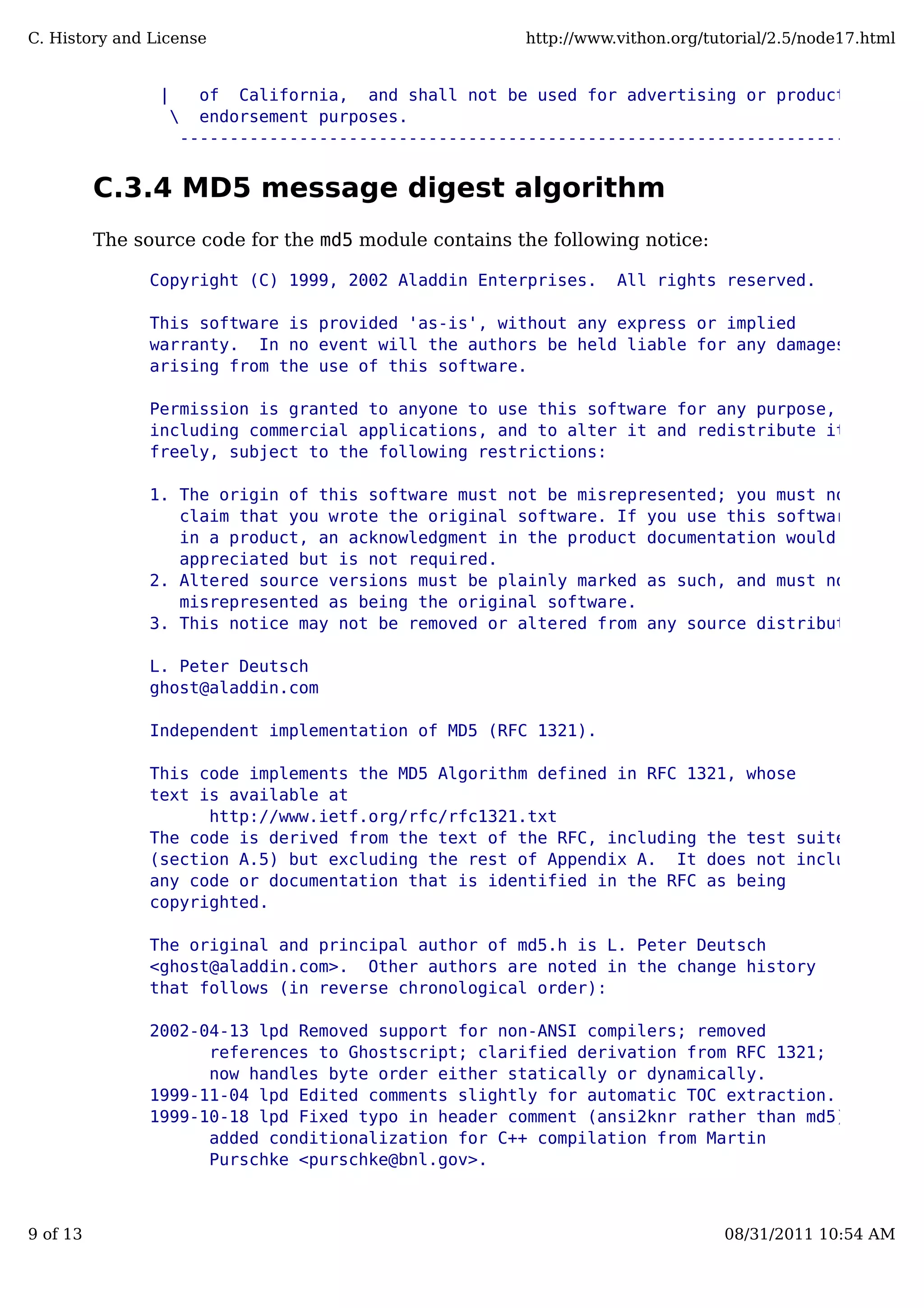 | of California, and shall not be used for advertising or product |
 endorsement purposes. /
---------------------------------------------------------------------
C.3.4 MD5 message digest algorithm
The source code for the md5 module contains the following notice:
Copyright (C) 1999, 2002 Aladdin Enterprises. All rights reserved.
This software is provided 'as-is', without any express or implied
warranty. In no event will the authors be held liable for any damages
arising from the use of this software.
Permission is granted to anyone to use this software for any purpose,
including commercial applications, and to alter it and redistribute it
freely, subject to the following restrictions:
1. The origin of this software must not be misrepresented; you must not
claim that you wrote the original software. If you use this software
in a product, an acknowledgment in the product documentation would be
appreciated but is not required.
2. Altered source versions must be plainly marked as such, and must not be
misrepresented as being the original software.
3. This notice may not be removed or altered from any source distribution.
L. Peter Deutsch
ghost@aladdin.com
Independent implementation of MD5 (RFC 1321).
This code implements the MD5 Algorithm defined in RFC 1321, whose
text is available at
http://www.ietf.org/rfc/rfc1321.txt
The code is derived from the text of the RFC, including the test suite
(section A.5) but excluding the rest of Appendix A. It does not include
any code or documentation that is identified in the RFC as being
copyrighted.
The original and principal author of md5.h is L. Peter Deutsch
<ghost@aladdin.com>. Other authors are noted in the change history
that follows (in reverse chronological order):
2002-04-13 lpd Removed support for non-ANSI compilers; removed
references to Ghostscript; clarified derivation from RFC 1321;
now handles byte order either statically or dynamically.
1999-11-04 lpd Edited comments slightly for automatic TOC extraction.
1999-10-18 lpd Fixed typo in header comment (ansi2knr rather than md5);
added conditionalization for C++ compilation from Martin
Purschke <purschke@bnl.gov>.
C. History and License http://www.vithon.org/tutorial/2.5/node17.html
9 of 13 08/31/2011 10:54 AM
 