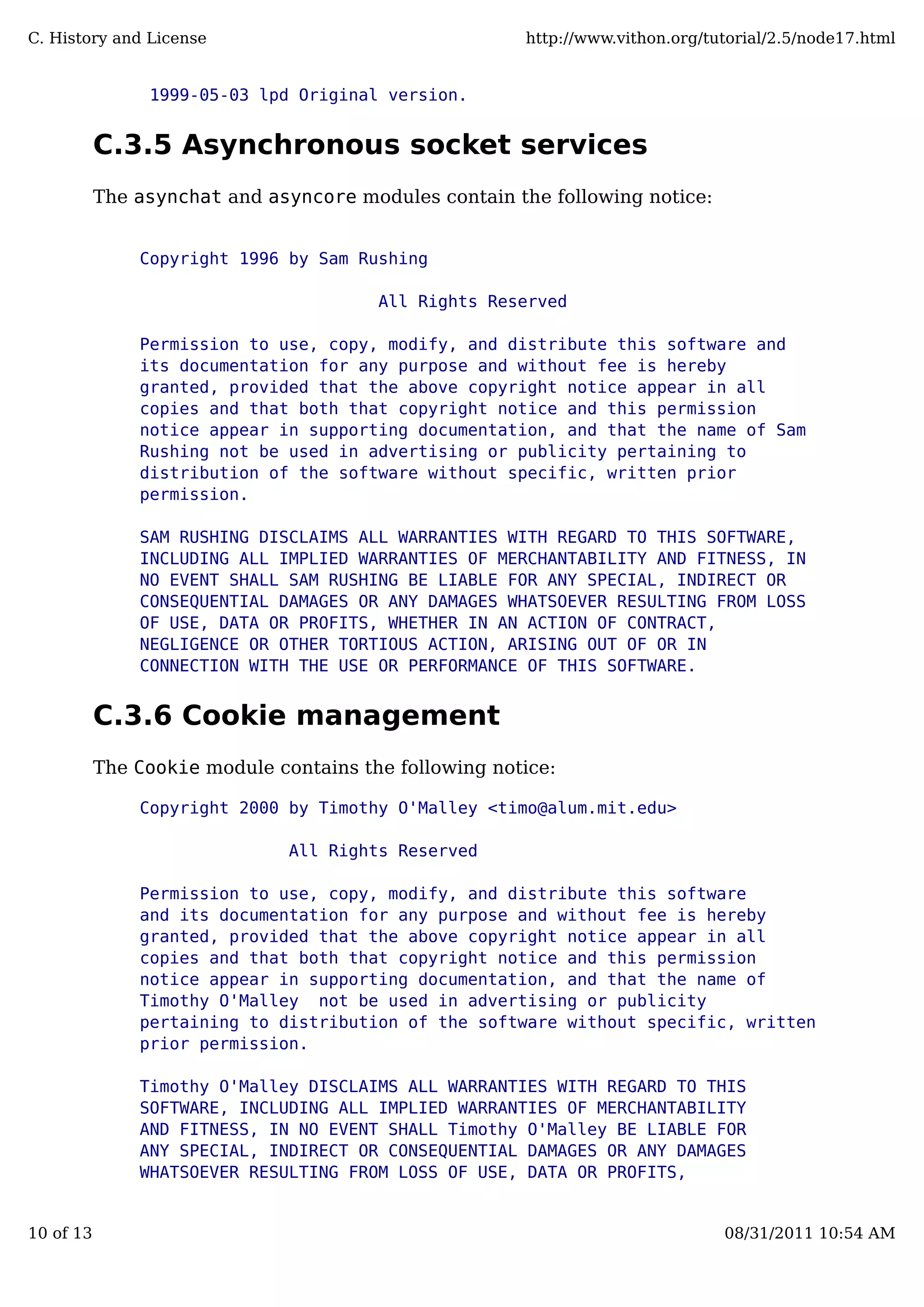 1999-05-03 lpd Original version.
C.3.5 Asynchronous socket services
The asynchat and asyncore modules contain the following notice:
Copyright 1996 by Sam Rushing
All Rights Reserved
Permission to use, copy, modify, and distribute this software and
its documentation for any purpose and without fee is hereby
granted, provided that the above copyright notice appear in all
copies and that both that copyright notice and this permission
notice appear in supporting documentation, and that the name of Sam
Rushing not be used in advertising or publicity pertaining to
distribution of the software without specific, written prior
permission.
SAM RUSHING DISCLAIMS ALL WARRANTIES WITH REGARD TO THIS SOFTWARE,
INCLUDING ALL IMPLIED WARRANTIES OF MERCHANTABILITY AND FITNESS, IN
NO EVENT SHALL SAM RUSHING BE LIABLE FOR ANY SPECIAL, INDIRECT OR
CONSEQUENTIAL DAMAGES OR ANY DAMAGES WHATSOEVER RESULTING FROM LOSS
OF USE, DATA OR PROFITS, WHETHER IN AN ACTION OF CONTRACT,
NEGLIGENCE OR OTHER TORTIOUS ACTION, ARISING OUT OF OR IN
CONNECTION WITH THE USE OR PERFORMANCE OF THIS SOFTWARE.
C.3.6 Cookie management
The Cookie module contains the following notice:
Copyright 2000 by Timothy O'Malley <timo@alum.mit.edu>
All Rights Reserved
Permission to use, copy, modify, and distribute this software
and its documentation for any purpose and without fee is hereby
granted, provided that the above copyright notice appear in all
copies and that both that copyright notice and this permission
notice appear in supporting documentation, and that the name of
Timothy O'Malley not be used in advertising or publicity
pertaining to distribution of the software without specific, written
prior permission.
Timothy O'Malley DISCLAIMS ALL WARRANTIES WITH REGARD TO THIS
SOFTWARE, INCLUDING ALL IMPLIED WARRANTIES OF MERCHANTABILITY
AND FITNESS, IN NO EVENT SHALL Timothy O'Malley BE LIABLE FOR
ANY SPECIAL, INDIRECT OR CONSEQUENTIAL DAMAGES OR ANY DAMAGES
WHATSOEVER RESULTING FROM LOSS OF USE, DATA OR PROFITS,
C. History and License http://www.vithon.org/tutorial/2.5/node17.html
10 of 13 08/31/2011 10:54 AM
 
