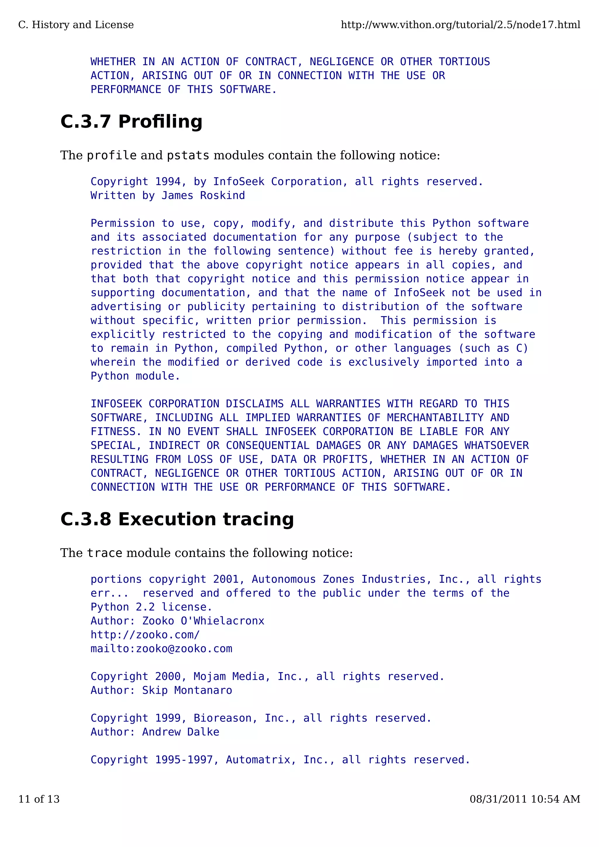 WHETHER IN AN ACTION OF CONTRACT, NEGLIGENCE OR OTHER TORTIOUS
ACTION, ARISING OUT OF OR IN CONNECTION WITH THE USE OR
PERFORMANCE OF THIS SOFTWARE.
C.3.7 Proﬁling
The profile and pstats modules contain the following notice:
Copyright 1994, by InfoSeek Corporation, all rights reserved.
Written by James Roskind
Permission to use, copy, modify, and distribute this Python software
and its associated documentation for any purpose (subject to the
restriction in the following sentence) without fee is hereby granted,
provided that the above copyright notice appears in all copies, and
that both that copyright notice and this permission notice appear in
supporting documentation, and that the name of InfoSeek not be used in
advertising or publicity pertaining to distribution of the software
without specific, written prior permission. This permission is
explicitly restricted to the copying and modification of the software
to remain in Python, compiled Python, or other languages (such as C)
wherein the modified or derived code is exclusively imported into a
Python module.
INFOSEEK CORPORATION DISCLAIMS ALL WARRANTIES WITH REGARD TO THIS
SOFTWARE, INCLUDING ALL IMPLIED WARRANTIES OF MERCHANTABILITY AND
FITNESS. IN NO EVENT SHALL INFOSEEK CORPORATION BE LIABLE FOR ANY
SPECIAL, INDIRECT OR CONSEQUENTIAL DAMAGES OR ANY DAMAGES WHATSOEVER
RESULTING FROM LOSS OF USE, DATA OR PROFITS, WHETHER IN AN ACTION OF
CONTRACT, NEGLIGENCE OR OTHER TORTIOUS ACTION, ARISING OUT OF OR IN
CONNECTION WITH THE USE OR PERFORMANCE OF THIS SOFTWARE.
C.3.8 Execution tracing
The trace module contains the following notice:
portions copyright 2001, Autonomous Zones Industries, Inc., all rights...
err... reserved and offered to the public under the terms of the
Python 2.2 license.
Author: Zooko O'Whielacronx
http://zooko.com/
mailto:zooko@zooko.com
Copyright 2000, Mojam Media, Inc., all rights reserved.
Author: Skip Montanaro
Copyright 1999, Bioreason, Inc., all rights reserved.
Author: Andrew Dalke
Copyright 1995-1997, Automatrix, Inc., all rights reserved.
C. History and License http://www.vithon.org/tutorial/2.5/node17.html
11 of 13 08/31/2011 10:54 AM
 