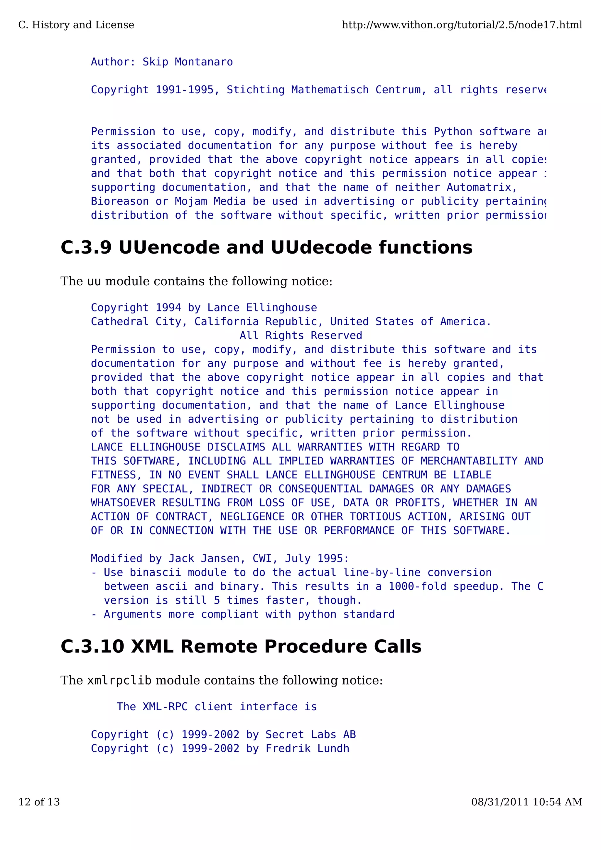 Author: Skip Montanaro
Copyright 1991-1995, Stichting Mathematisch Centrum, all rights reserved.
Permission to use, copy, modify, and distribute this Python software and
its associated documentation for any purpose without fee is hereby
granted, provided that the above copyright notice appears in all copies,
and that both that copyright notice and this permission notice appear in
supporting documentation, and that the name of neither Automatrix,
Bioreason or Mojam Media be used in advertising or publicity pertaining to
distribution of the software without specific, written prior permission.
C.3.9 UUencode and UUdecode functions
The uu module contains the following notice:
Copyright 1994 by Lance Ellinghouse
Cathedral City, California Republic, United States of America.
All Rights Reserved
Permission to use, copy, modify, and distribute this software and its
documentation for any purpose and without fee is hereby granted,
provided that the above copyright notice appear in all copies and that
both that copyright notice and this permission notice appear in
supporting documentation, and that the name of Lance Ellinghouse
not be used in advertising or publicity pertaining to distribution
of the software without specific, written prior permission.
LANCE ELLINGHOUSE DISCLAIMS ALL WARRANTIES WITH REGARD TO
THIS SOFTWARE, INCLUDING ALL IMPLIED WARRANTIES OF MERCHANTABILITY AND
FITNESS, IN NO EVENT SHALL LANCE ELLINGHOUSE CENTRUM BE LIABLE
FOR ANY SPECIAL, INDIRECT OR CONSEQUENTIAL DAMAGES OR ANY DAMAGES
WHATSOEVER RESULTING FROM LOSS OF USE, DATA OR PROFITS, WHETHER IN AN
ACTION OF CONTRACT, NEGLIGENCE OR OTHER TORTIOUS ACTION, ARISING OUT
OF OR IN CONNECTION WITH THE USE OR PERFORMANCE OF THIS SOFTWARE.
Modified by Jack Jansen, CWI, July 1995:
- Use binascii module to do the actual line-by-line conversion
between ascii and binary. This results in a 1000-fold speedup. The C
version is still 5 times faster, though.
- Arguments more compliant with python standard
C.3.10 XML Remote Procedure Calls
The xmlrpclib module contains the following notice:
The XML-RPC client interface is
Copyright (c) 1999-2002 by Secret Labs AB
Copyright (c) 1999-2002 by Fredrik Lundh
C. History and License http://www.vithon.org/tutorial/2.5/node17.html
12 of 13 08/31/2011 10:54 AM
 