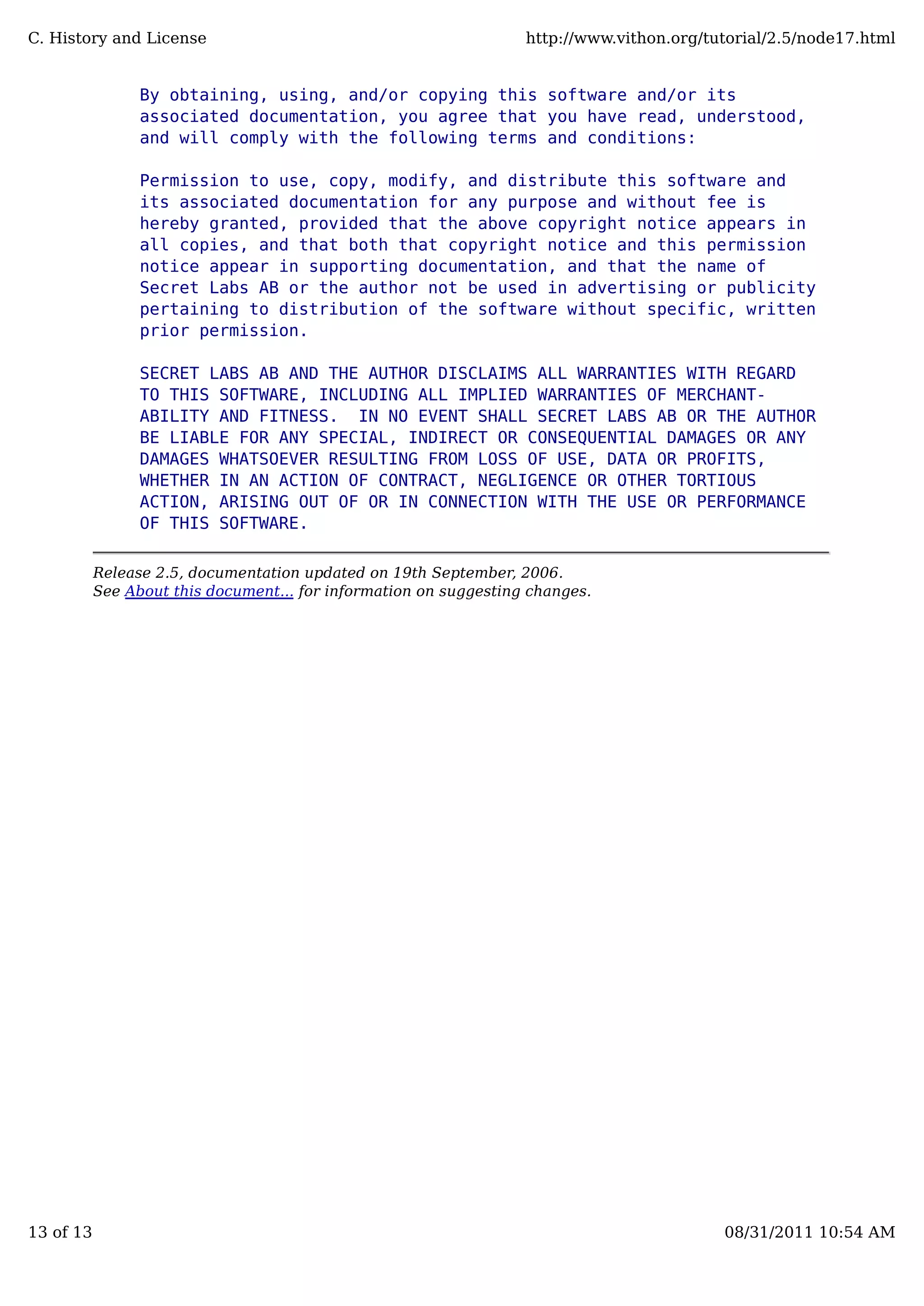 By obtaining, using, and/or copying this software and/or its
associated documentation, you agree that you have read, understood,
and will comply with the following terms and conditions:
Permission to use, copy, modify, and distribute this software and
its associated documentation for any purpose and without fee is
hereby granted, provided that the above copyright notice appears in
all copies, and that both that copyright notice and this permission
notice appear in supporting documentation, and that the name of
Secret Labs AB or the author not be used in advertising or publicity
pertaining to distribution of the software without specific, written
prior permission.
SECRET LABS AB AND THE AUTHOR DISCLAIMS ALL WARRANTIES WITH REGARD
TO THIS SOFTWARE, INCLUDING ALL IMPLIED WARRANTIES OF MERCHANT-
ABILITY AND FITNESS. IN NO EVENT SHALL SECRET LABS AB OR THE AUTHOR
BE LIABLE FOR ANY SPECIAL, INDIRECT OR CONSEQUENTIAL DAMAGES OR ANY
DAMAGES WHATSOEVER RESULTING FROM LOSS OF USE, DATA OR PROFITS,
WHETHER IN AN ACTION OF CONTRACT, NEGLIGENCE OR OTHER TORTIOUS
ACTION, ARISING OUT OF OR IN CONNECTION WITH THE USE OR PERFORMANCE
OF THIS SOFTWARE.
Release 2.5, documentation updated on 19th September, 2006.
See About this document... for information on suggesting changes.
C. History and License http://www.vithon.org/tutorial/2.5/node17.html
13 of 13 08/31/2011 10:54 AM
 