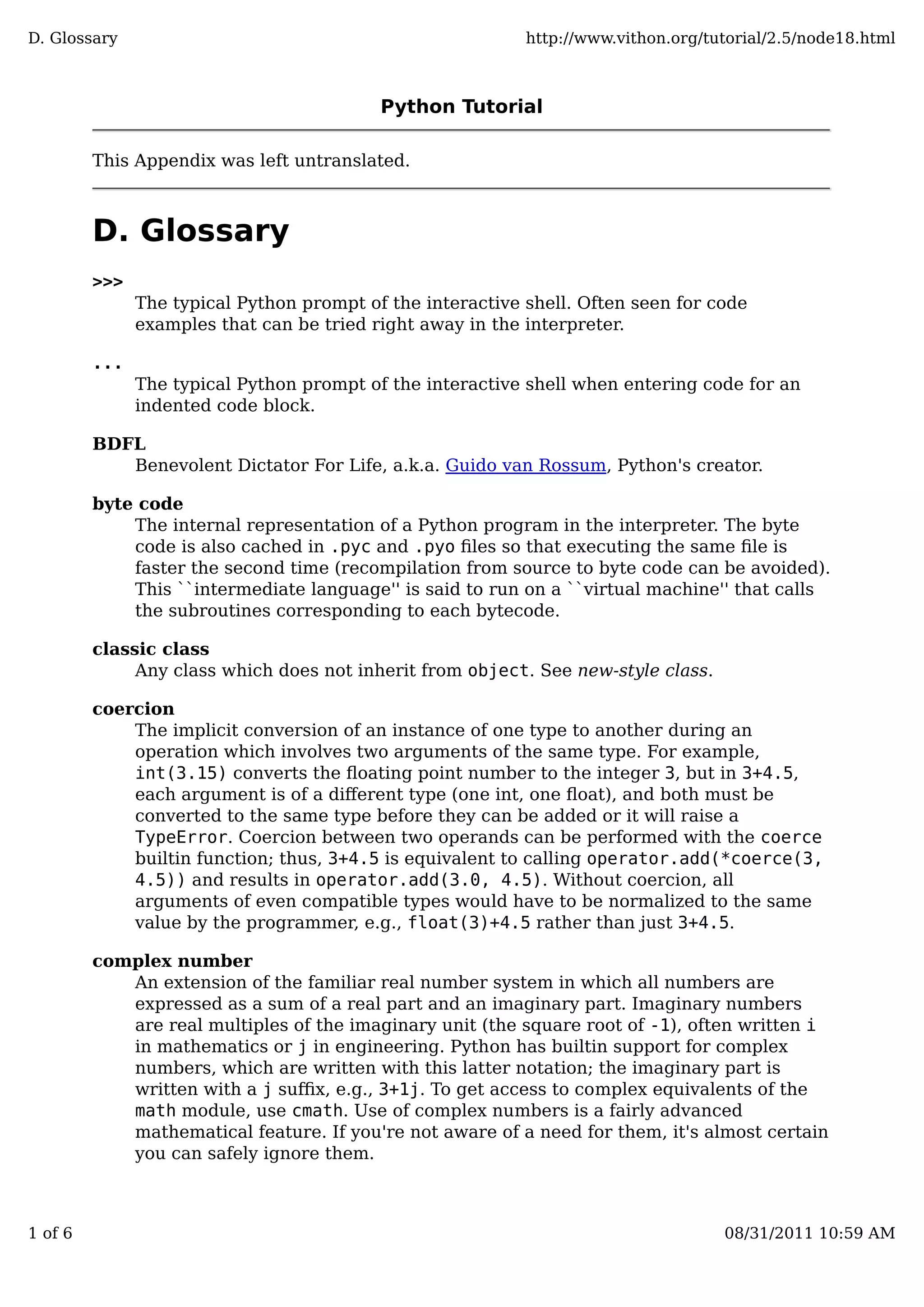 Python Tutorial
This Appendix was left untranslated.
D. Glossary
>>>
The typical Python prompt of the interactive shell. Often seen for code
examples that can be tried right away in the interpreter.
...
The typical Python prompt of the interactive shell when entering code for an
indented code block.
BDFL
Benevolent Dictator For Life, a.k.a. Guido van Rossum, Python's creator.
byte code
The internal representation of a Python program in the interpreter. The byte
code is also cached in .pyc and .pyo ﬁles so that executing the same ﬁle is
faster the second time (recompilation from source to byte code can be avoided).
This ``intermediate language'' is said to run on a ``virtual machine'' that calls
the subroutines corresponding to each bytecode.
classic class
Any class which does not inherit from object. See new-style class.
coercion
The implicit conversion of an instance of one type to another during an
operation which involves two arguments of the same type. For example,
int(3.15) converts the ﬂoating point number to the integer 3, but in 3+4.5,
each argument is of a diﬀerent type (one int, one ﬂoat), and both must be
converted to the same type before they can be added or it will raise a
TypeError. Coercion between two operands can be performed with the coerce
builtin function; thus, 3+4.5 is equivalent to calling operator.add(*coerce(3,
4.5)) and results in operator.add(3.0, 4.5). Without coercion, all
arguments of even compatible types would have to be normalized to the same
value by the programmer, e.g., float(3)+4.5 rather than just 3+4.5.
complex number
An extension of the familiar real number system in which all numbers are
expressed as a sum of a real part and an imaginary part. Imaginary numbers
are real multiples of the imaginary unit (the square root of -1), often written i
in mathematics or j in engineering. Python has builtin support for complex
numbers, which are written with this latter notation; the imaginary part is
written with a j suﬃx, e.g., 3+1j. To get access to complex equivalents of the
math module, use cmath. Use of complex numbers is a fairly advanced
mathematical feature. If you're not aware of a need for them, it's almost certain
you can safely ignore them.
D. Glossary http://www.vithon.org/tutorial/2.5/node18.html
1 of 6 08/31/2011 10:59 AM
 