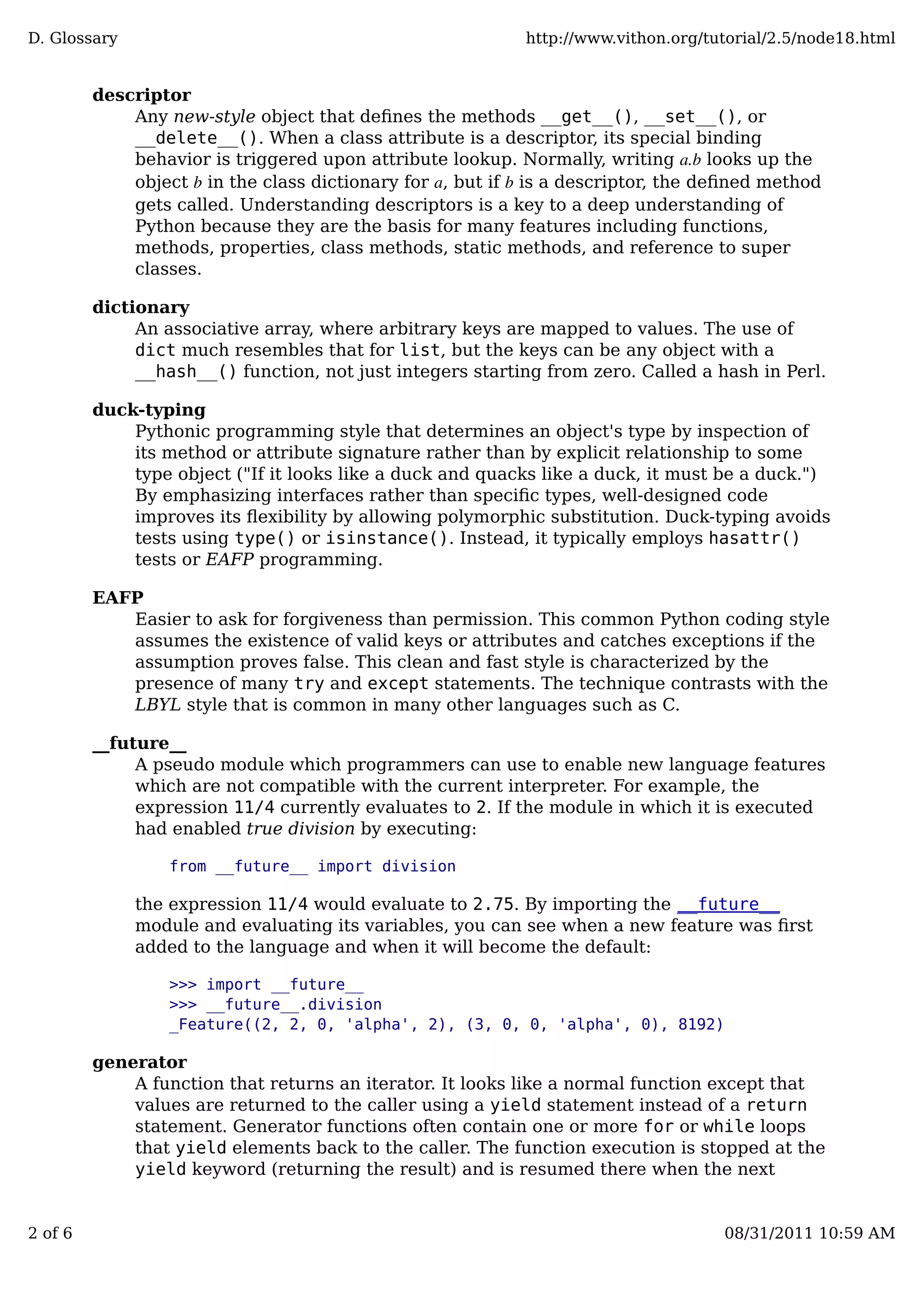 descriptor
Any new-style object that deﬁnes the methods __get__(), __set__(), or
__delete__(). When a class attribute is a descriptor, its special binding
behavior is triggered upon attribute lookup. Normally, writing a.b looks up the
object b in the class dictionary for a, but if b is a descriptor, the deﬁned method
gets called. Understanding descriptors is a key to a deep understanding of
Python because they are the basis for many features including functions,
methods, properties, class methods, static methods, and reference to super
classes.
dictionary
An associative array, where arbitrary keys are mapped to values. The use of
dict much resembles that for list, but the keys can be any object with a
__hash__() function, not just integers starting from zero. Called a hash in Perl.
duck-typing
Pythonic programming style that determines an object's type by inspection of
its method or attribute signature rather than by explicit relationship to some
type object ("If it looks like a duck and quacks like a duck, it must be a duck.")
By emphasizing interfaces rather than speciﬁc types, well-designed code
improves its ﬂexibility by allowing polymorphic substitution. Duck-typing avoids
tests using type() or isinstance(). Instead, it typically employs hasattr()
tests or EAFP programming.
EAFP
Easier to ask for forgiveness than permission. This common Python coding style
assumes the existence of valid keys or attributes and catches exceptions if the
assumption proves false. This clean and fast style is characterized by the
presence of many try and except statements. The technique contrasts with the
LBYL style that is common in many other languages such as C.
__future__
A pseudo module which programmers can use to enable new language features
which are not compatible with the current interpreter. For example, the
expression 11/4 currently evaluates to 2. If the module in which it is executed
had enabled true division by executing:
from __future__ import division
the expression 11/4 would evaluate to 2.75. By importing the __future__
module and evaluating its variables, you can see when a new feature was ﬁrst
added to the language and when it will become the default:
>>> import __future__
>>> __future__.division
_Feature((2, 2, 0, 'alpha', 2), (3, 0, 0, 'alpha', 0), 8192)
generator
A function that returns an iterator. It looks like a normal function except that
values are returned to the caller using a yield statement instead of a return
statement. Generator functions often contain one or more for or while loops
that yield elements back to the caller. The function execution is stopped at the
yield keyword (returning the result) and is resumed there when the next
D. Glossary http://www.vithon.org/tutorial/2.5/node18.html
2 of 6 08/31/2011 10:59 AM
 