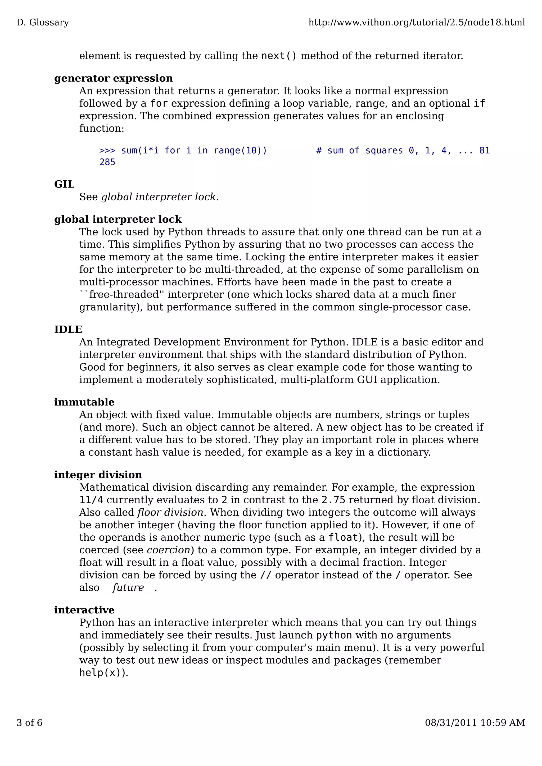element is requested by calling the next() method of the returned iterator.
generator expression
An expression that returns a generator. It looks like a normal expression
followed by a for expression deﬁning a loop variable, range, and an optional if
expression. The combined expression generates values for an enclosing
function:
>>> sum(i*i for i in range(10)) # sum of squares 0, 1, 4, ... 81
285
GIL
See global interpreter lock.
global interpreter lock
The lock used by Python threads to assure that only one thread can be run at a
time. This simpliﬁes Python by assuring that no two processes can access the
same memory at the same time. Locking the entire interpreter makes it easier
for the interpreter to be multi-threaded, at the expense of some parallelism on
multi-processor machines. Eﬀorts have been made in the past to create a
``free-threaded'' interpreter (one which locks shared data at a much ﬁner
granularity), but performance suﬀered in the common single-processor case.
IDLE
An Integrated Development Environment for Python. IDLE is a basic editor and
interpreter environment that ships with the standard distribution of Python.
Good for beginners, it also serves as clear example code for those wanting to
implement a moderately sophisticated, multi-platform GUI application.
immutable
An object with ﬁxed value. Immutable objects are numbers, strings or tuples
(and more). Such an object cannot be altered. A new object has to be created if
a diﬀerent value has to be stored. They play an important role in places where
a constant hash value is needed, for example as a key in a dictionary.
integer division
Mathematical division discarding any remainder. For example, the expression
11/4 currently evaluates to 2 in contrast to the 2.75 returned by ﬂoat division.
Also called ﬂoor division. When dividing two integers the outcome will always
be another integer (having the ﬂoor function applied to it). However, if one of
the operands is another numeric type (such as a float), the result will be
coerced (see coercion) to a common type. For example, an integer divided by a
ﬂoat will result in a ﬂoat value, possibly with a decimal fraction. Integer
division can be forced by using the // operator instead of the / operator. See
also __future__.
interactive
Python has an interactive interpreter which means that you can try out things
and immediately see their results. Just launch python with no arguments
(possibly by selecting it from your computer's main menu). It is a very powerful
way to test out new ideas or inspect modules and packages (remember
help(x)).
D. Glossary http://www.vithon.org/tutorial/2.5/node18.html
3 of 6 08/31/2011 10:59 AM
 