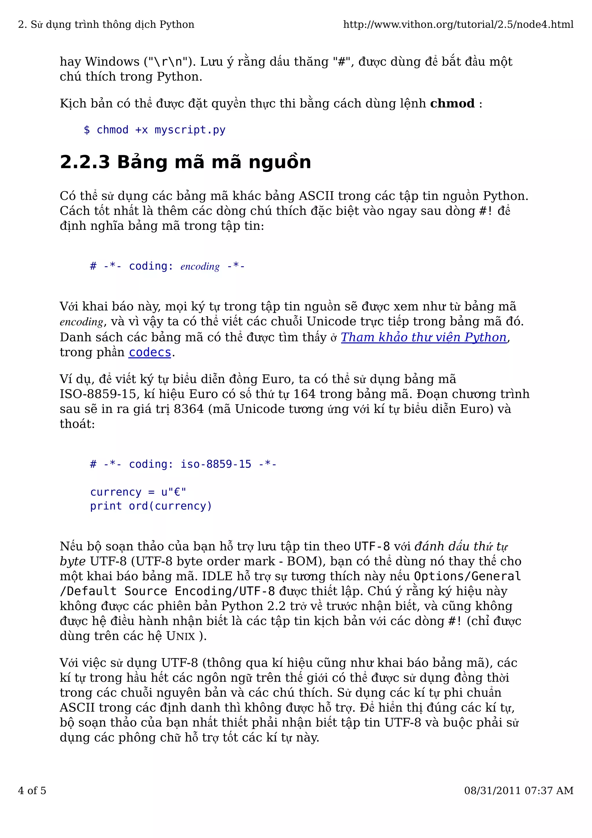 hay Windows ("rn"). Lưu ý rằng dấu thăng "#", được dùng để bắt đầu một
chú thích trong Python.
Kịch bản có thể được đặt quyền thực thi bằng cách dùng lệnh chmod :
$ chmod +x myscript.py
2.2.3 Bảng mã mã nguồn
Có thể sử dụng các bảng mã khác bảng ASCII trong các tập tin nguồn Python.
Cách tốt nhất là thêm các dòng chú thích đặc biệt vào ngay sau dòng #! để
định nghĩa bảng mã trong tập tin:
# -*- coding: encoding -*-
Với khai báo này, mọi ký tự trong tập tin nguồn sẽ được xem như từ bảng mã
encoding, và vì vậy ta có thể viết các chuỗi Unicode trực tiếp trong bảng mã đó.
Danh sách các bảng mã có thể được tìm thấy ở Tham khảo thư viện Python,
trong phần codecs.
Ví dụ, để viết ký tự biểu diễn đồng Euro, ta có thể sử dụng bảng mã
ISO-8859-15, kí hiệu Euro có số thứ tự 164 trong bảng mã. Đoạn chương trình
sau sẽ in ra giá trị 8364 (mã Unicode tương ứng với kí tự biểu diễn Euro) và
thoát:
# -*- coding: iso-8859-15 -*-
currency = u"€"
print ord(currency)
Nếu bộ soạn thảo của bạn hỗ trợ lưu tập tin theo UTF-8 với đánh dấu thứ tự
byte UTF-8 (UTF-8 byte order mark - BOM), bạn có thể dùng nó thay thế cho
một khai báo bảng mã. IDLE hỗ trợ sự tương thích này nếu Options/General
/Default Source Encoding/UTF-8 được thiết lập. Chú ý rằng ký hiệu này
không được các phiên bản Python 2.2 trở về trước nhận biết, và cũng không
được hệ điều hành nhận biết là các tập tin kịch bản với các dòng #! (chỉ được
dùng trên các hệ UNIX ).
Với việc sử dụng UTF-8 (thông qua kí hiệu cũng như khai báo bảng mã), các
kí tự trong hầu hết các ngôn ngữ trên thế giới có thể được sử dụng đồng thời
trong các chuỗi nguyên bản và các chú thích. Sử dụng các kí tự phi chuẩn
ASCII trong các định danh thì không được hỗ trợ. Để hiển thị đúng các kí tự,
bộ soạn thảo của bạn nhất thiết phải nhận biết tập tin UTF-8 và buộc phải sử
dụng các phông chữ hỗ trợ tốt các kí tự này.
2. Sử dụng trình thông dịch Python http://www.vithon.org/tutorial/2.5/node4.html
4 of 5 08/31/2011 07:37 AM
 