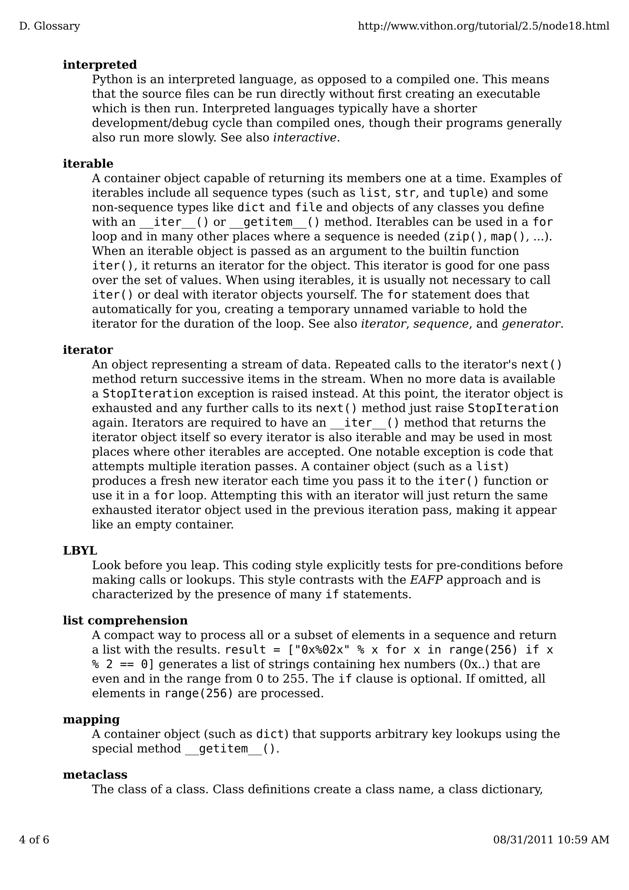 interpreted
Python is an interpreted language, as opposed to a compiled one. This means
that the source ﬁles can be run directly without ﬁrst creating an executable
which is then run. Interpreted languages typically have a shorter
development/debug cycle than compiled ones, though their programs generally
also run more slowly. See also interactive.
iterable
A container object capable of returning its members one at a time. Examples of
iterables include all sequence types (such as list, str, and tuple) and some
non-sequence types like dict and file and objects of any classes you deﬁne
with an __iter__() or __getitem__() method. Iterables can be used in a for
loop and in many other places where a sequence is needed (zip(), map(), ...).
When an iterable object is passed as an argument to the builtin function
iter(), it returns an iterator for the object. This iterator is good for one pass
over the set of values. When using iterables, it is usually not necessary to call
iter() or deal with iterator objects yourself. The for statement does that
automatically for you, creating a temporary unnamed variable to hold the
iterator for the duration of the loop. See also iterator, sequence, and generator.
iterator
An object representing a stream of data. Repeated calls to the iterator's next()
method return successive items in the stream. When no more data is available
a StopIteration exception is raised instead. At this point, the iterator object is
exhausted and any further calls to its next() method just raise StopIteration
again. Iterators are required to have an __iter__() method that returns the
iterator object itself so every iterator is also iterable and may be used in most
places where other iterables are accepted. One notable exception is code that
attempts multiple iteration passes. A container object (such as a list)
produces a fresh new iterator each time you pass it to the iter() function or
use it in a for loop. Attempting this with an iterator will just return the same
exhausted iterator object used in the previous iteration pass, making it appear
like an empty container.
LBYL
Look before you leap. This coding style explicitly tests for pre-conditions before
making calls or lookups. This style contrasts with the EAFP approach and is
characterized by the presence of many if statements.
list comprehension
A compact way to process all or a subset of elements in a sequence and return
a list with the results. result = ["0x%02x" % x for x in range(256) if x
% 2 == 0] generates a list of strings containing hex numbers (0x..) that are
even and in the range from 0 to 255. The if clause is optional. If omitted, all
elements in range(256) are processed.
mapping
A container object (such as dict) that supports arbitrary key lookups using the
special method __getitem__().
metaclass
The class of a class. Class deﬁnitions create a class name, a class dictionary,
D. Glossary http://www.vithon.org/tutorial/2.5/node18.html
4 of 6 08/31/2011 10:59 AM
 