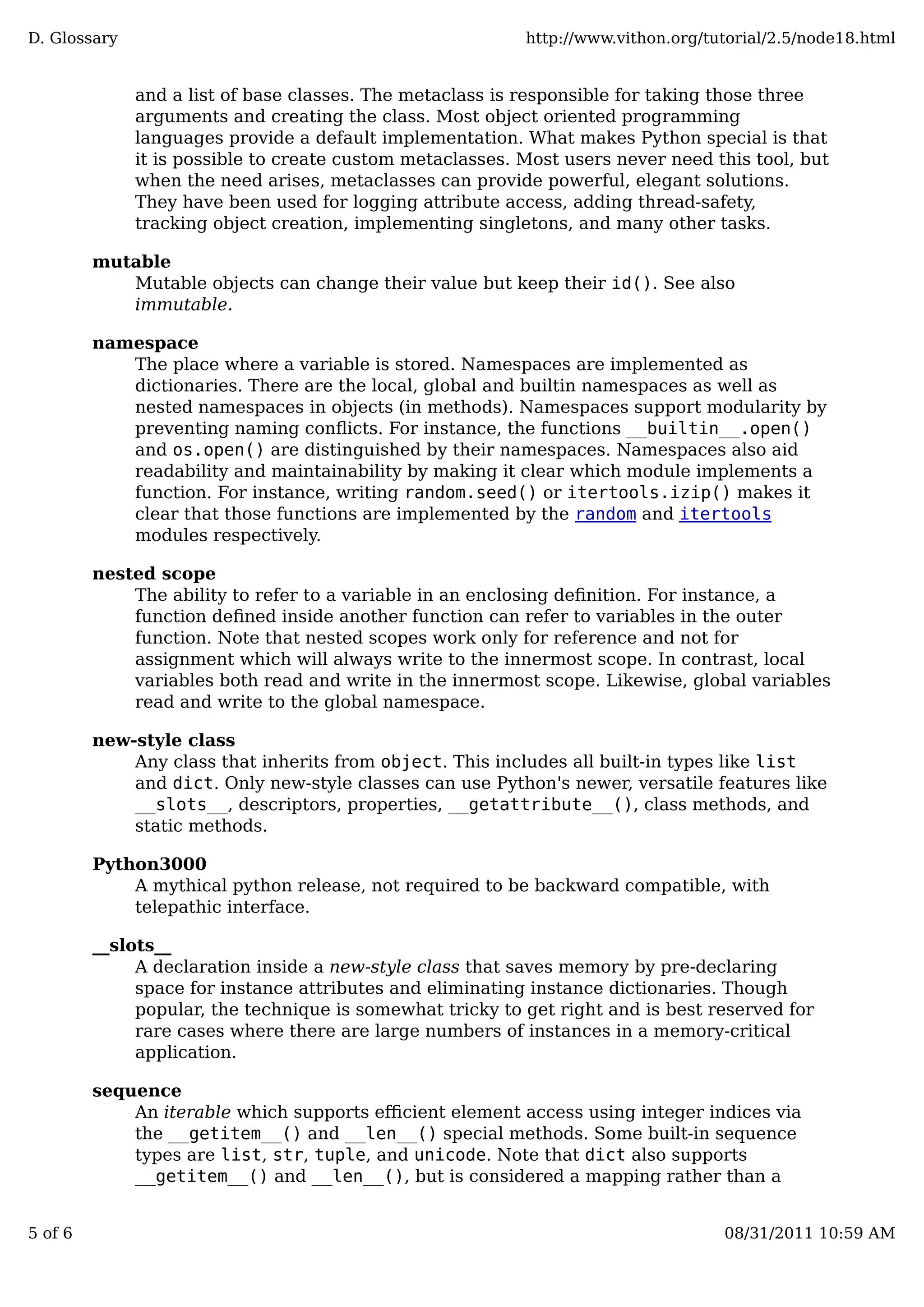 and a list of base classes. The metaclass is responsible for taking those three
arguments and creating the class. Most object oriented programming
languages provide a default implementation. What makes Python special is that
it is possible to create custom metaclasses. Most users never need this tool, but
when the need arises, metaclasses can provide powerful, elegant solutions.
They have been used for logging attribute access, adding thread-safety,
tracking object creation, implementing singletons, and many other tasks.
mutable
Mutable objects can change their value but keep their id(). See also
immutable.
namespace
The place where a variable is stored. Namespaces are implemented as
dictionaries. There are the local, global and builtin namespaces as well as
nested namespaces in objects (in methods). Namespaces support modularity by
preventing naming conﬂicts. For instance, the functions __builtin__.open()
and os.open() are distinguished by their namespaces. Namespaces also aid
readability and maintainability by making it clear which module implements a
function. For instance, writing random.seed() or itertools.izip() makes it
clear that those functions are implemented by the random and itertools
modules respectively.
nested scope
The ability to refer to a variable in an enclosing deﬁnition. For instance, a
function deﬁned inside another function can refer to variables in the outer
function. Note that nested scopes work only for reference and not for
assignment which will always write to the innermost scope. In contrast, local
variables both read and write in the innermost scope. Likewise, global variables
read and write to the global namespace.
new-style class
Any class that inherits from object. This includes all built-in types like list
and dict. Only new-style classes can use Python's newer, versatile features like
__slots__, descriptors, properties, __getattribute__(), class methods, and
static methods.
Python3000
A mythical python release, not required to be backward compatible, with
telepathic interface.
__slots__
A declaration inside a new-style class that saves memory by pre-declaring
space for instance attributes and eliminating instance dictionaries. Though
popular, the technique is somewhat tricky to get right and is best reserved for
rare cases where there are large numbers of instances in a memory-critical
application.
sequence
An iterable which supports eﬃcient element access using integer indices via
the __getitem__() and __len__() special methods. Some built-in sequence
types are list, str, tuple, and unicode. Note that dict also supports
__getitem__() and __len__(), but is considered a mapping rather than a
D. Glossary http://www.vithon.org/tutorial/2.5/node18.html
5 of 6 08/31/2011 10:59 AM
 