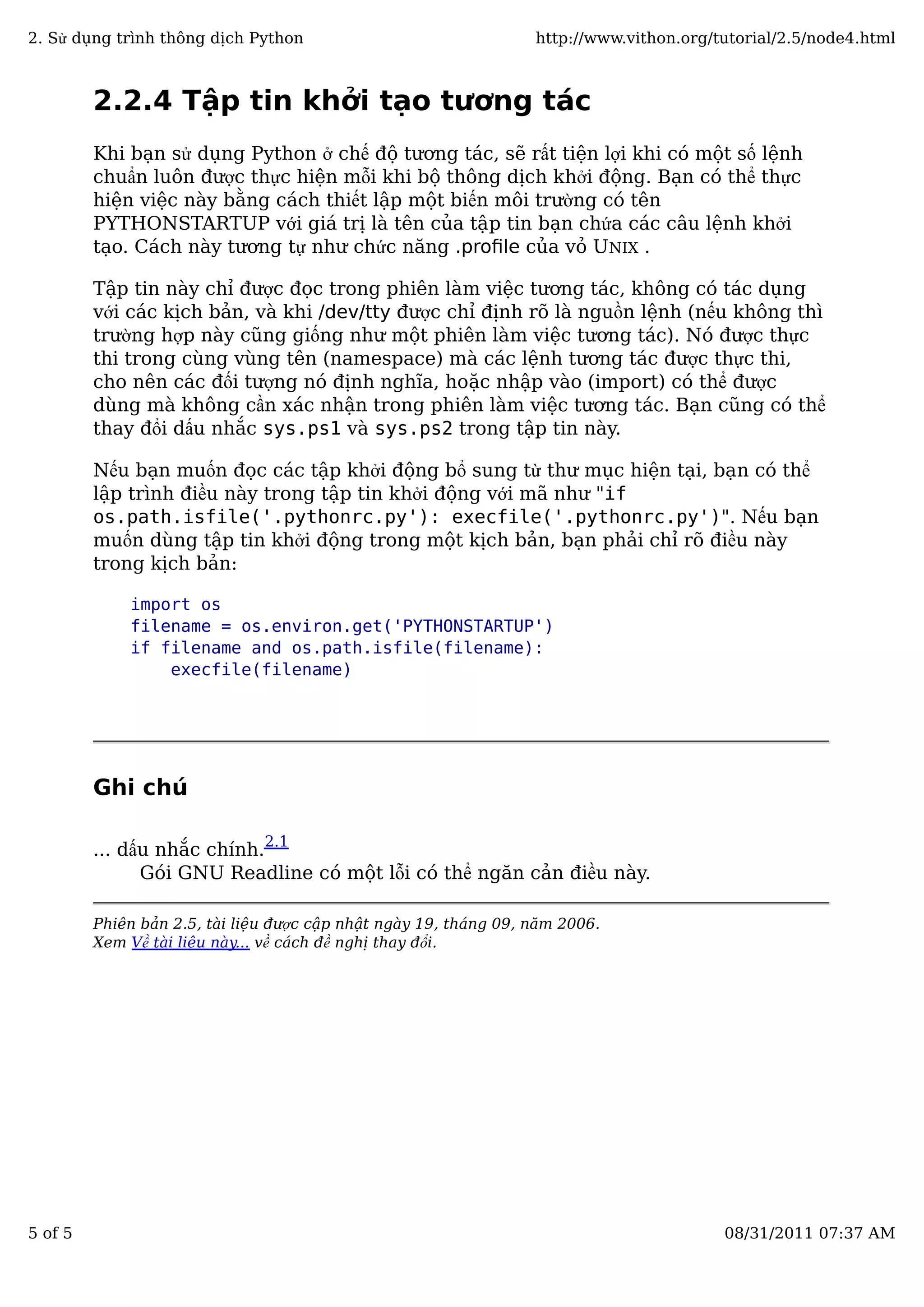 2.2.4 Tập tin khởi tạo tương tác
Khi bạn sử dụng Python ở chế độ tương tác, sẽ rất tiện lợi khi có một số lệnh
chuẩn luôn được thực hiện mỗi khi bộ thông dịch khởi động. Bạn có thể thực
hiện việc này bằng cách thiết lập một biến môi trường có tên
PYTHONSTARTUP với giá trị là tên của tập tin bạn chứa các câu lệnh khởi
tạo. Cách này tương tự như chức năng .proﬁle của vỏ UNIX .
Tập tin này chỉ được đọc trong phiên làm việc tương tác, không có tác dụng
với các kịch bản, và khi /dev/tty được chỉ định rõ là nguồn lệnh (nếu không thì
trường hợp này cũng giống như một phiên làm việc tương tác). Nó được thực
thi trong cùng vùng tên (namespace) mà các lệnh tương tác được thực thi,
cho nên các đối tượng nó định nghĩa, hoặc nhập vào (import) có thể được
dùng mà không cần xác nhận trong phiên làm việc tương tác. Bạn cũng có thể
thay đổi dấu nhắc sys.ps1 và sys.ps2 trong tập tin này.
Nếu bạn muốn đọc các tập khởi động bổ sung từ thư mục hiện tại, bạn có thể
lập trình điều này trong tập tin khởi động với mã như "if
os.path.isfile('.pythonrc.py'): execfile('.pythonrc.py')". Nếu bạn
muốn dùng tập tin khởi động trong một kịch bản, bạn phải chỉ rõ điều này
trong kịch bản:
import os
filename = os.environ.get('PYTHONSTARTUP')
if filename and os.path.isfile(filename):
execfile(filename)
Ghi chú
... dấu nhắc chính.
2.1
Gói GNU Readline có một lỗi có thể ngăn cản điều này.
Phiên bản 2.5, tài liệu được cập nhật ngày 19, tháng 09, năm 2006.
Xem Về tài liệu này... về cách đề nghị thay đổi.
2. Sử dụng trình thông dịch Python http://www.vithon.org/tutorial/2.5/node4.html
5 of 5 08/31/2011 07:37 AM
 