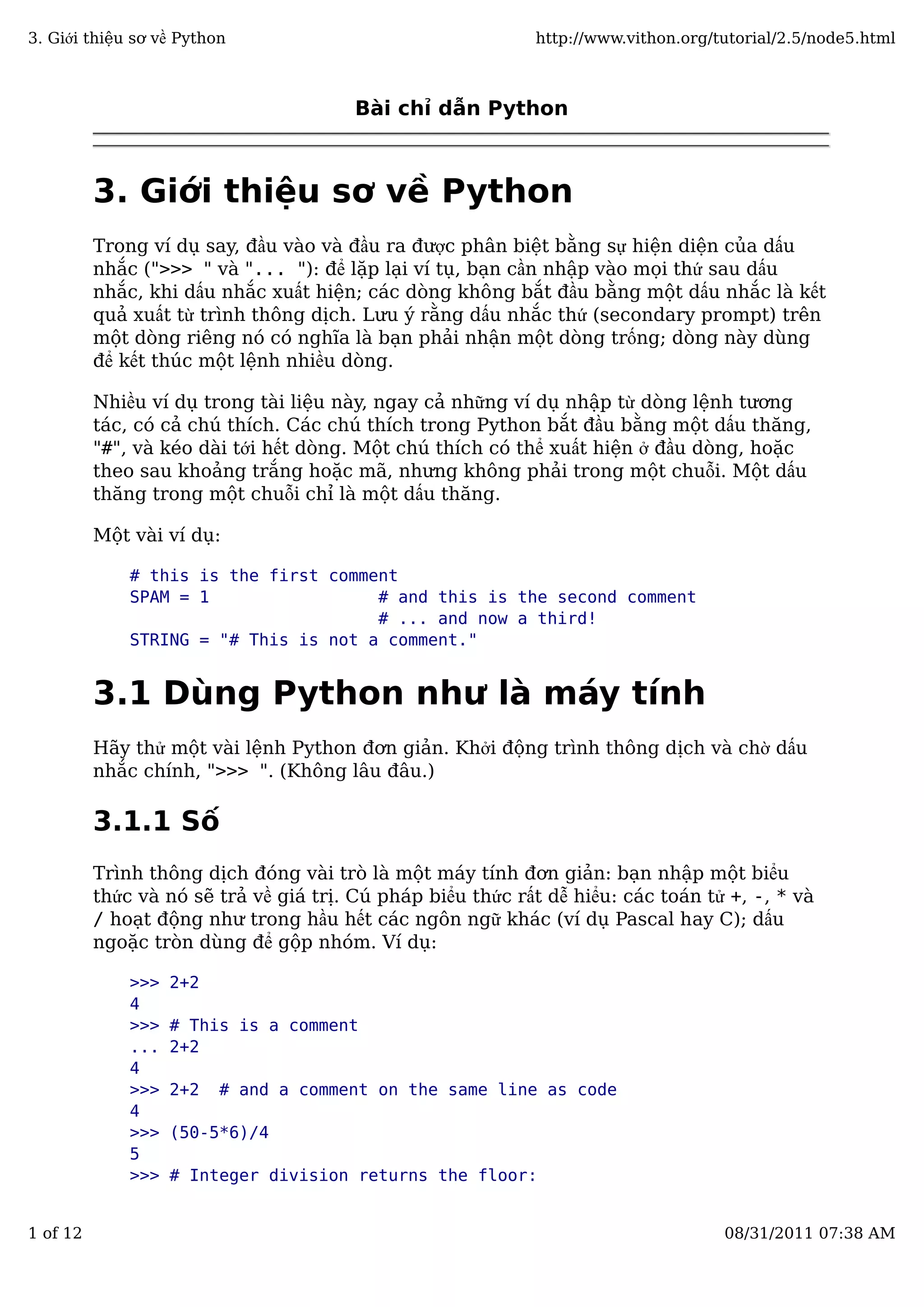 Bài chỉ dẫn Python
3. Giới thiệu sơ về Python
Trong ví dụ say, đầu vào và đầu ra được phân biệt bằng sự hiện diện của dấu
nhắc (">>> " và "... "): để lặp lại ví tụ, bạn cần nhập vào mọi thứ sau dấu
nhắc, khi dấu nhắc xuất hiện; các dòng không bắt đầu bằng một dấu nhắc là kết
quả xuất từ trình thông dịch. Lưu ý rằng dấu nhắc thứ (secondary prompt) trên
một dòng riêng nó có nghĩa là bạn phải nhận một dòng trống; dòng này dùng
để kết thúc một lệnh nhiều dòng.
Nhiều ví dụ trong tài liệu này, ngay cả những ví dụ nhập từ dòng lệnh tương
tác, có cả chú thích. Các chú thích trong Python bắt đầu bằng một dấu thăng,
"#", và kéo dài tới hết dòng. Một chú thích có thể xuất hiện ở đầu dòng, hoặc
theo sau khoảng trắng hoặc mã, nhưng không phải trong một chuỗi. Một dấu
thăng trong một chuỗi chỉ là một dấu thăng.
Một vài ví dụ:
# this is the first comment
SPAM = 1 # and this is the second comment
# ... and now a third!
STRING = "# This is not a comment."
3.1 Dùng Python như là máy tính
Hãy thử một vài lệnh Python đơn giản. Khởi động trình thông dịch và chờ dấu
nhắc chính, ">>> ". (Không lâu đâu.)
3.1.1 Số
Trình thông dịch đóng vài trò là một máy tính đơn giản: bạn nhập một biểu
thức và nó sẽ trả về giá trị. Cú pháp biểu thức rất dễ hiểu: các toán tử +, -, * và
/ hoạt động như trong hầu hết các ngôn ngữ khác (ví dụ Pascal hay C); dấu
ngoặc tròn dùng để gộp nhóm. Ví dụ:
>>> 2+2
4
>>> # This is a comment
... 2+2
4
>>> 2+2 # and a comment on the same line as code
4
>>> (50-5*6)/4
5
>>> # Integer division returns the floor:
3. Giới thiệu sơ về Python http://www.vithon.org/tutorial/2.5/node5.html
1 of 12 08/31/2011 07:38 AM
 