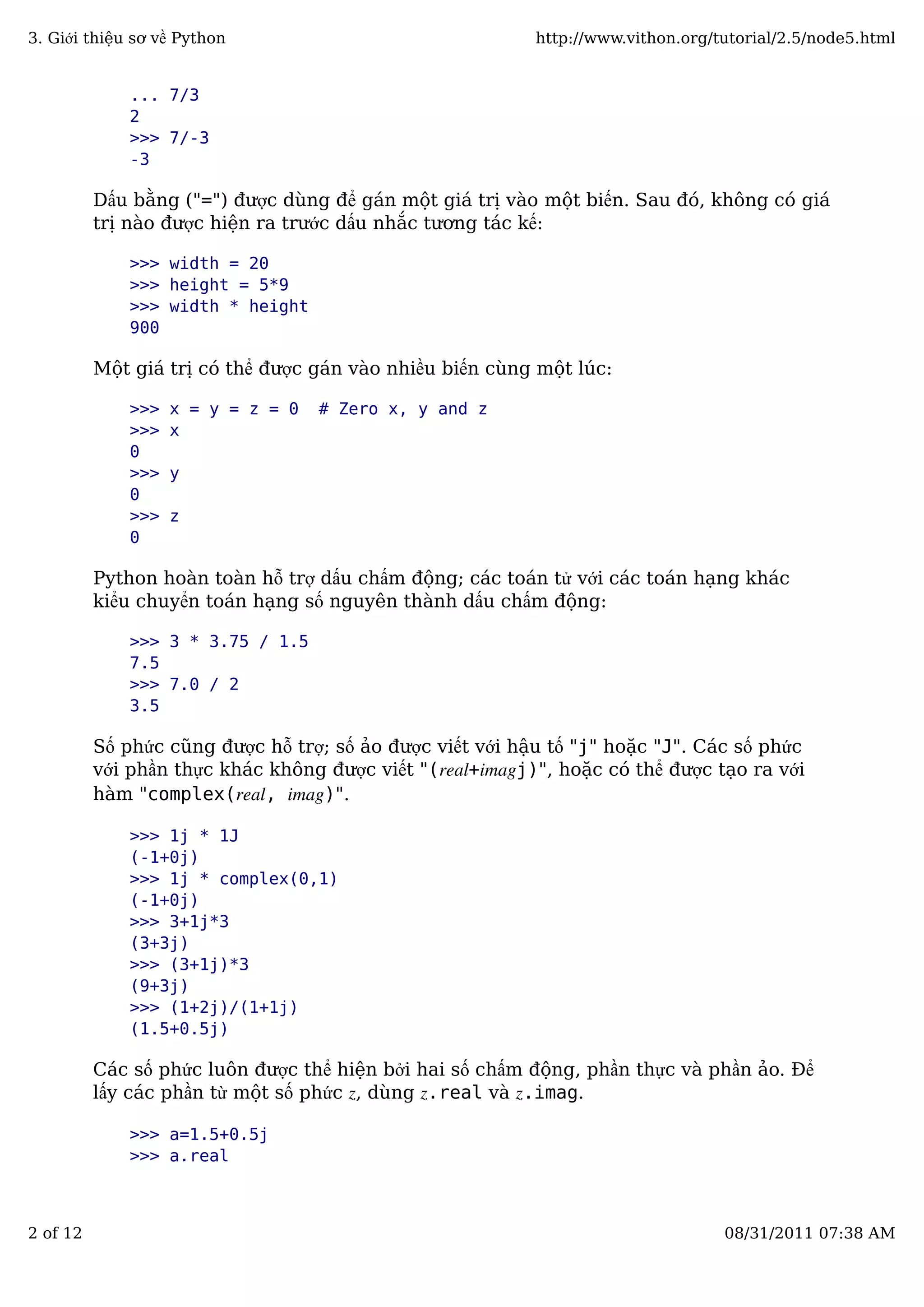 ... 7/3
2
>>> 7/-3
-3
Dấu bằng ("=") được dùng để gán một giá trị vào một biến. Sau đó, không có giá
trị nào được hiện ra trước dấu nhắc tương tác kế:
>>> width = 20
>>> height = 5*9
>>> width * height
900
Một giá trị có thể được gán vào nhiều biến cùng một lúc:
>>> x = y = z = 0 # Zero x, y and z
>>> x
0
>>> y
0
>>> z
0
Python hoàn toàn hỗ trợ dấu chấm động; các toán tử với các toán hạng khác
kiểu chuyển toán hạng số nguyên thành dấu chấm động:
>>> 3 * 3.75 / 1.5
7.5
>>> 7.0 / 2
3.5
Số phức cũng được hỗ trợ; số ảo được viết với hậu tố "j" hoặc "J". Các số phức
với phần thực khác không được viết "(real+imagj)", hoặc có thể được tạo ra với
hàm "complex(real, imag)".
>>> 1j * 1J
(-1+0j)
>>> 1j * complex(0,1)
(-1+0j)
>>> 3+1j*3
(3+3j)
>>> (3+1j)*3
(9+3j)
>>> (1+2j)/(1+1j)
(1.5+0.5j)
Các số phức luôn được thể hiện bởi hai số chấm động, phần thực và phần ảo. Để
lấy các phần từ một số phức z, dùng z.real và z.imag.
>>> a=1.5+0.5j
>>> a.real
3. Giới thiệu sơ về Python http://www.vithon.org/tutorial/2.5/node5.html
2 of 12 08/31/2011 07:38 AM
 