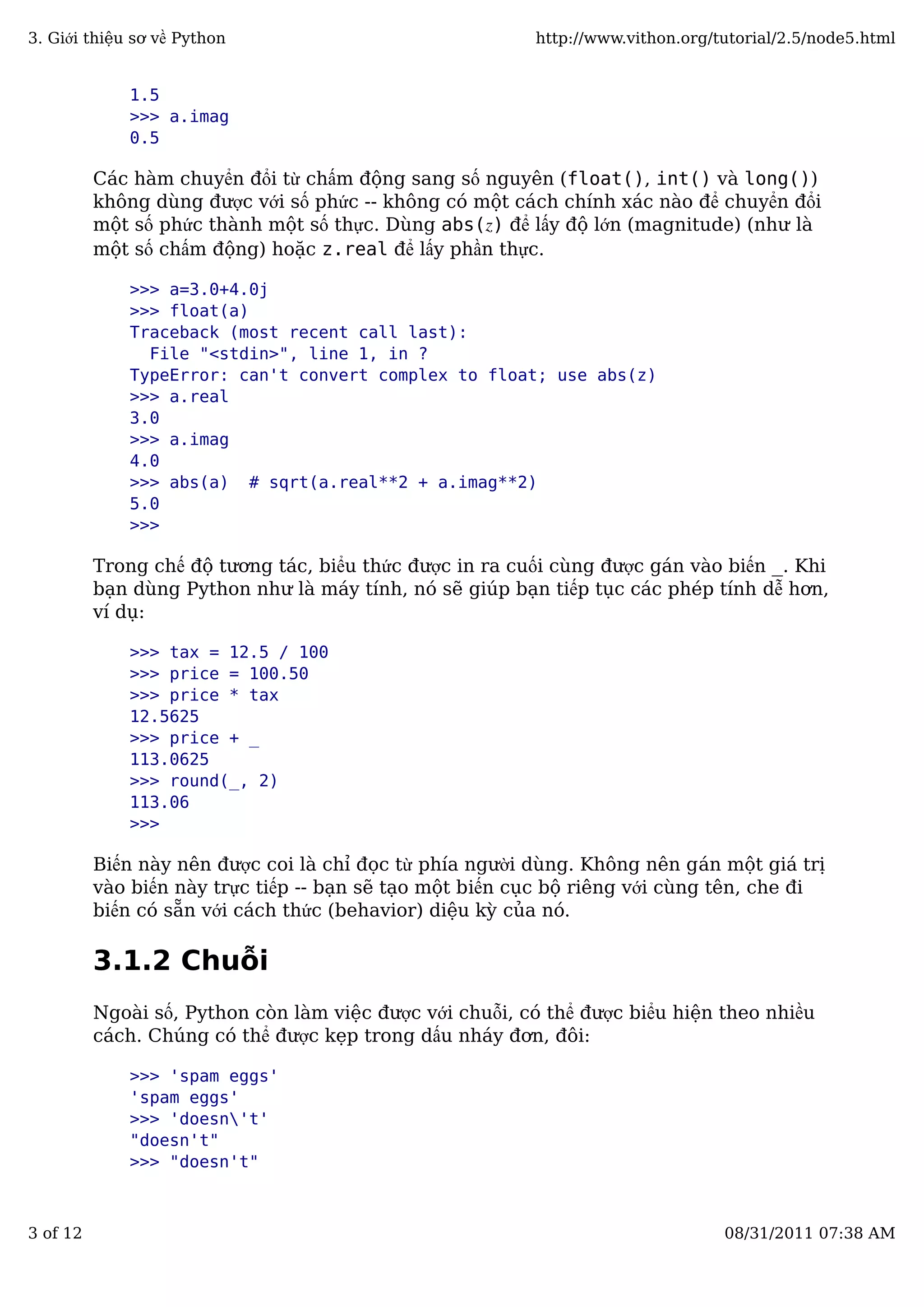 1.5
>>> a.imag
0.5
Các hàm chuyển đổi từ chấm động sang số nguyên (float(), int() và long())
không dùng được với số phức -- không có một cách chính xác nào để chuyển đổi
một số phức thành một số thực. Dùng abs(z) để lấy độ lớn (magnitude) (như là
một số chấm động) hoặc z.real để lấy phần thực.
>>> a=3.0+4.0j
>>> float(a)
Traceback (most recent call last):
File "<stdin>", line 1, in ?
TypeError: can't convert complex to float; use abs(z)
>>> a.real
3.0
>>> a.imag
4.0
>>> abs(a) # sqrt(a.real**2 + a.imag**2)
5.0
>>>
Trong chế độ tương tác, biểu thức được in ra cuối cùng được gán vào biến _. Khi
bạn dùng Python như là máy tính, nó sẽ giúp bạn tiếp tục các phép tính dễ hơn,
ví dụ:
>>> tax = 12.5 / 100
>>> price = 100.50
>>> price * tax
12.5625
>>> price + _
113.0625
>>> round(_, 2)
113.06
>>>
Biến này nên được coi là chỉ đọc từ phía người dùng. Không nên gán một giá trị
vào biến này trực tiếp -- bạn sẽ tạo một biến cục bộ riêng với cùng tên, che đi
biến có sẵn với cách thức (behavior) diệu kỳ của nó.
3.1.2 Chuỗi
Ngoài số, Python còn làm việc được với chuỗi, có thể được biểu hiện theo nhiều
cách. Chúng có thể được kẹp trong dấu nháy đơn, đôi:
>>> 'spam eggs'
'spam eggs'
>>> 'doesn't'
"doesn't"
>>> "doesn't"
3. Giới thiệu sơ về Python http://www.vithon.org/tutorial/2.5/node5.html
3 of 12 08/31/2011 07:38 AM
 